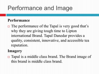Performance and Image
Performance
 The performance of the Tapal is very good that’s
why they are giving tough time to Lipton
international Brand. Tapal Danedar provides a
quality, consistent, innovative, and accessible tea
reputation.
Imagery
 Tapal is a middle class brand. The Brand image of
this brand is middle class brand.
 