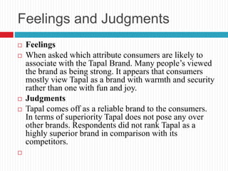 Feelings and Judgments
 Feelings
 When asked which attribute consumers are likely to
associate with the Tapal Brand. Many people’s viewed
the brand as being strong. It appears that consumers
mostly view Tapal as a brand with warmth and security
rather than one with fun and joy.
 Judgments
 Tapal comes off as a reliable brand to the consumers.
In terms of superiority Tapal does not pose any over
other brands. Respondents did not rank Tapal as a
highly superior brand in comparison with its
competitors.

 