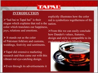 INTRODUCTION
“laal hai to Tapal hai” is their
slogan which explains that red is the
color which translates our happiness,
joys, relations and emotions.
 It stands out as the color
of Pakistani folklore and customs,
weddings, festivity and sentiments.
Tapal did extensive marketing
research and then came out with this
vibrant red eye-catching design.
Even through its advertisements it
explicitly illustrates how the color
red is symbolizes togetherness of the
nation.
From this we can easily conclude
how Dander's values, features,
design and style is compatible to its
customers and their lifestyle.
 