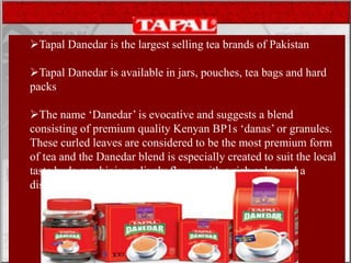 .
Tapal Danedar is the largest selling tea brands of Pakistan
Tapal Danedar is available in jars, pouches, tea bags and hard
packs
The name ‘Danedar’ is evocative and suggests a blend
consisting of premium quality Kenyan BP1s ‘danas’ or granules.
These curled leaves are considered to be the most premium form
of tea and the Danedar blend is especially created to suit the local
taste buds combining a lively flavor with a rich color and a
distinct aroma making it a nationwide best seller.
 