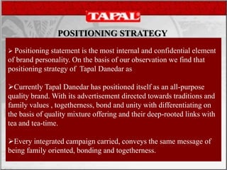 POSITIONING STRATEGY
 Positioning statement is the most internal and confidential element
of brand personality. On the basis of our observation we find that
positioning strategy of Tapal Danedar as
Currently Tapal Danedar has positioned itself as an all-purpose
quality brand. With its advertisement directed towards traditions and
family values , togetherness, bond and unity with differentiating on
the basis of quality mixture offering and their deep-rooted links with
tea and tea-time.
Every integrated campaign carried, conveys the same message of
being family oriented, bonding and togetherness.
 