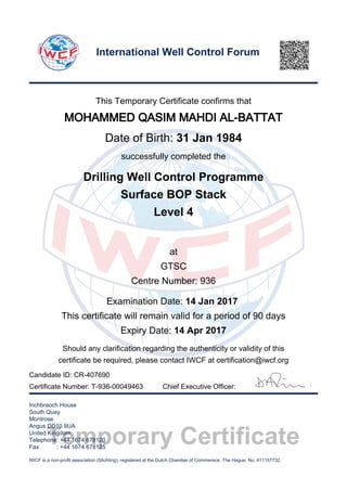 Temporary Certificate
This Temporary Certificate confirms that
MOHAMMED QASIM MAHDI AL-BATTAT
Date of Birth: 31 Jan 1984
successfully completed the
Drilling Well Control Programme
Surface BOP Stack
Level 4
at
GTSC
Centre Number: 936
Examination Date: 14 Jan 2017
This certificate will remain valid for a period of 90 days
Expiry Date: 14 Apr 2017
Should any clarification regarding the authenticity or validity of this
certificate be required, please contact IWCF at certification@iwcf.org
Certificate Number: T-936-00049463 Chief Executive Officer:
Inchbraoch House
South Quay
Montrose
Angus DD10 9UA
United Kingdom
Telephone: +44 1674 678120
Fax : +44 1674 678125
IWCF is a non-profit association (Stichting), registered at the Dutch Chamber of Commerece, The Hague, No. 411157732.
International Well Control Forum
Candidate ID: CR-407690
 