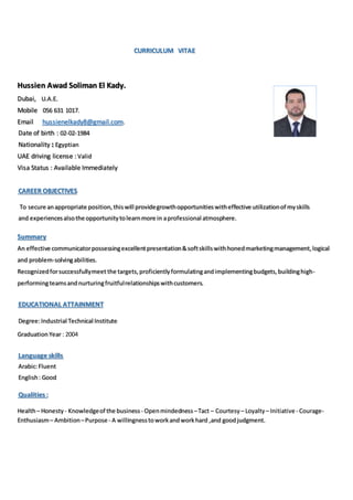 CURRICULUM VITAE
Hussien Awad Soliman El Kady.
Dubai, U.A.E.
Mobile 056 631 1017.
Email hussienelkady8@gmail.com.
Date of birth : 02-02-1984
Nationality Egyptian
UAE driving license : Valid
Visa Status : Available Immediately
CAREER OBJECTIVES
To secure anappropriate position,thiswill providegrowthopportunitieswitheffective utilizationof myskills
and experiencesalsothe opportunitytolearnmore in aprofessional atmosphere.
Summary
An effective communicatorpossessingexcellentpresentation&softskillswithhonedmarketingmanagement,logical
and problem-solvingabilities.
Recognizedforsuccessfullymeet the targets,proficientlyformulatingandimplementingbudgets,buildinghigh-
performingteamsandnurturingfruitfulrelationshipswithcustomers.
EDUCATIONAL ATTAINMENT
Degree:Industrial Technical Institute
Graduation Year : 2004
Language skills
Arabic:Fluent
English: Good
Qualities :
Health– Honesty - Knowledgeof the business - Openmindedness –Tact – Courtesy – Loyalty– Initiative - Courage-
Enthusiasm– Ambition –Purpose - A willingnesstoworkandworkhard ,and goodjudgment.
 