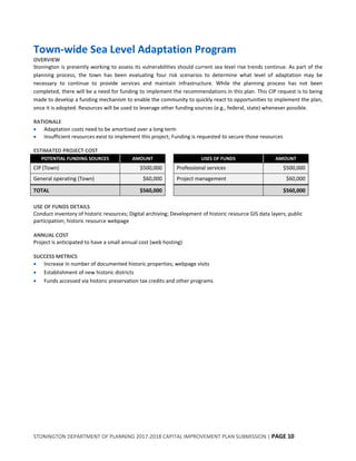 STONINGTON DEPARTMENT OF PLANNING 2017-2018 CAPITAL IMPROVEMENT PLAN SUBMISSION | PAGE 10
Town-wide Sea Level Adaptation Program
OVERVIEW
Stonington is presently working to assess its vulnerabilities should current sea level rise trends continue. As part of the
planning process, the town has been evaluating four risk scenarios to determine what level of adaptation may be
necessary to continue to provide services and maintain infrastructure. While the planning process has not been
completed, there will be a need for funding to implement the recommendations in this plan. This CIP request is to being
made to develop a funding mechanism to enable the community to quickly react to opportunities to implement the plan,
once it is adopted. Resources will be used to leverage other funding sources (e.g., federal, state) whenever possible.
RATIONALE
 Adaptation costs need to be amortized over a long term
 Insufficient resources exist to implement this project; Funding is requested to secure those resources
ESTIMATED PROJECT COST
POTENTIAL FUNDING SOURCES AMOUNT USES OF FUNDS AMOUNT
CIP (Town) $500,000 Professional services $500,000
General operating (Town) $60,000 Project management $60,000
TOTAL $560,000 $560,000
USE OF FUNDS DETAILS
Conduct inventory of historic resources; Digital archiving; Development of historic resource GIS data layers; public
participation; historic resource webpage
ANNUAL COST
Project is anticipated to have a small annual cost (web hosting)
SUCCESS METRICS
 Increase in number of documented historic properties; webpage visits
 Establishment of new historic districts
 Funds accessed via historic preservation tax credits and other programs
 