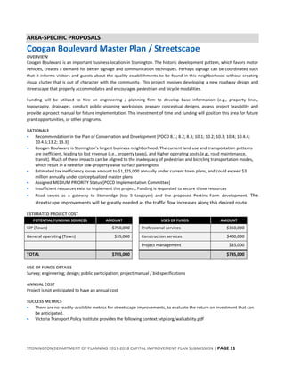 STONINGTON DEPARTMENT OF PLANNING 2017-2018 CAPITAL IMPROVEMENT PLAN SUBMISSION | PAGE 11
AREA-SPECIFIC PROPOSALS
Coogan Boulevard Master Plan / Streetscape
OVERVIEW
Coogan Boulevard is an important business location in Stonington. The historic development pattern, which favors motor
vehicles, creates a demand for better signage and communication techniques. Perhaps signage can be coordinated such
that it informs visitors and guests about the quality establishments to be found in this neighborhood without creating
visual clutter that is out of character with the community. This project involves developing a new roadway design and
streetscape that properly accommodates and encourages pedestrian and bicycle modalities.
Funding will be utilized to hire an engineering / planning firm to develop base information (e.g., property lines,
topography, drainage), conduct public visioning workshops, prepare conceptual designs, assess project feasibility and
provide a project manual for future implementation. This investment of time and funding will position this area for future
grant opportunities, or other programs.
RATIONALE
 Recommendation in the Plan of Conservation and Development [POCD 8.1; 8.2; 8.3; 10.1; 10.2; 10.3; 10.4; 10.4.4;
10.4.5;13.2; 13.3]
 Coogan Boulevard is Stonington’s largest business neighborhood. The current land use and transportation patterns
are inefficient, leading to lost revenue (i.e., property taxes), and higher operating costs (e.g., road maintenance,
transit). Much of these impacts can be aligned to the inadequacy of pedestrian and bicycling transportation modes,
which result in a need for low-property value surface parking lots
 Estimated tax inefficiency losses amount to $1,125,000 annually under current town plans, and could exceed $3
million annually under conceptualized master plans
 Assigned MEDIUM PRIORITY Status [POCD Implementation Committee]
 Insufficient resources exist to implement this project; Funding is requested to secure those resources
 Road serves as a gateway to Stoneridge (top 5 taxpayer) and the proposed Perkins Farm development. The
streetscape improvements will be greatly needed as the traffic flow increases along this desired route
ESTIMATED PROJECT COST
POTENTIAL FUNDING SOURCES AMOUNT USES OF FUNDS AMOUNT
CIP (Town) $750,000 Professional services $350,000
General operating (Town) $35,000 Construction services $400,000
Project management $35,000
TOTAL $785,000 $785,000
USE OF FUNDS DETAILS
Survey; engineering; design; public participation; project manual / bid specifications
ANNUAL COST
Project is not anticipated to have an annual cost
SUCCESS METRICS
 There are no readily-available metrics for streetscape improvements, to evaluate the return on investment that can
be anticipated.
 Victoria Transport Policy Institute provides the following context: vtpi.org/walkability.pdf
 