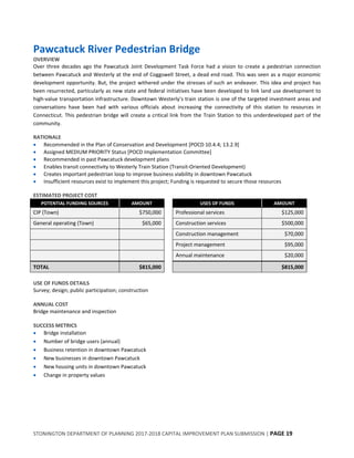 STONINGTON DEPARTMENT OF PLANNING 2017-2018 CAPITAL IMPROVEMENT PLAN SUBMISSION | PAGE 19
Pawcatuck River Pedestrian Bridge
OVERVIEW
Over three decades ago the Pawcatuck Joint Development Task Force had a vision to create a pedestrian connection
between Pawcatuck and Westerly at the end of Coggswell Street, a dead end road. This was seen as a major economic
development opportunity. But, the project withered under the stresses of such an endeavor. This idea and project has
been resurrected, particularly as new state and federal initiatives have been developed to link land use development to
high-value transportation infrastructure. Downtown Westerly’s train station is one of the targeted investment areas and
conversations have been had with various officials about increasing the connectivity of this station to resources in
Connecticut. This pedestrian bridge will create a critical link from the Train Station to this underdeveloped part of the
community.
RATIONALE
 Recommended in the Plan of Conservation and Development [POCD 10.4.4; 13.2.9]
 Assigned MEDIUM PRIORITY Status [POCD Implementation Committee]
 Recommended in past Pawcatuck development plans
 Enables transit connectivity to Westerly Train Station (Transit-Oriented Development)
 Creates important pedestrian loop to improve business viability in downtown Pawcatuck
 Insufficient resources exist to implement this project; Funding is requested to secure those resources
ESTIMATED PROJECT COST
POTENTIAL FUNDING SOURCES AMOUNT USES OF FUNDS AMOUNT
CIP (Town) $750,000 Professional services $125,000
General operating (Town) $65,000 Construction services $500,000
Construction management $70,000
Project management $95,000
Annual maintenance $20,000
TOTAL $815,000 $815,000
USE OF FUNDS DETAILS
Survey; design; public participation; construction
ANNUAL COST
Bridge maintenance and inspection
SUCCESS METRICS
 Bridge installation
 Number of bridge users (annual)
 Business retention in downtown Pawcatuck
 New businesses in downtown Pawcatuck
 New housing units in downtown Pawcatuck
 Change in property values
 