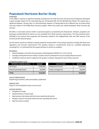 STONINGTON DEPARTMENT OF PLANNING 2017-2018 CAPITAL IMPROVEMENT PLAN SUBMISSION | PAGE 20
Pawcatuck Hurricane Barrier Study
OVERVIEW
In the 1960s in response to significant flooding resulting from the 1955 Hurricane, the Army Corp of Engineers developed
a levee and gate system for the manufacturing core of Pawcatuck (85, 99 and 100 Mechanic Street). This project was a
significant endeavor. 50 years later it is still functioning, however it is being called on for a different role: to remove flood
insecurity relative to the FEMA flood insurance program. When the project was initially developed, flood insurance did
not exist.
$9 million in real estate and $1.6 million in personal property is protected by the flood barrier. However, properties and
businesses located behind the barrier are not exempted from flood insurance requirements. The town presently earns
$195,000 in tax revenue from properties and businesses located in this neighborhood, with over 50% vacancy of the
commercial and industrial spaces.
Can this barrier system be utilized to exempt properties located within it from being required to comply with flood zone
regulations and insurance requirements? This question requires a comprehensive study by a qualified engineering
consulting firm. It is estimated that this project will take 12 months to complete.
RATIONALE
 Recommendation in the Plan of Conservation and Development [POCD 3.3.5; 3.3.9; 14.6.3]
 Leverage existing flood barrier facility to enable economic development via cost savings (flood insurance)
 Insufficient resources exist to implement this project; Funding is requested to secure those resources
ESTIMATED PROJECT COST
POTENTIAL FUNDING SOURCES AMOUNT USES OF FUNDS AMOUNT
CIP (Town) $100,000 Professional services $100,000
General operating (Town) $20,000 Project management $20,000
TOTAL $120,000 $120,000
USE OF FUNDS DETAILS
Engineering consultant; public participation; publication
ANNUAL COST
Project is not anticipated to have an annual cost
SUCCESS METRICS
 Completion of study
 Implementation of study results
 New business that locates within the area covered by the barrier
 Change in value of real estate within the area covered by the barrier
 New tax revenue created
 