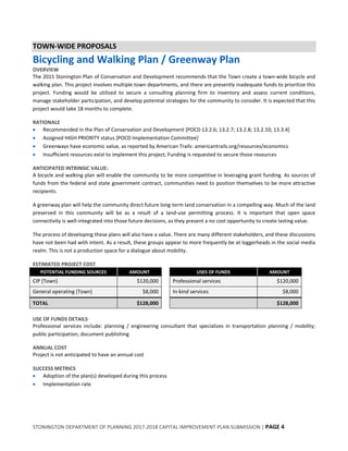 STONINGTON DEPARTMENT OF PLANNING 2017-2018 CAPITAL IMPROVEMENT PLAN SUBMISSION | PAGE 4
TOWN-WIDE PROPOSALS
Bicycling and Walking Plan / Greenway Plan
OVERVIEW
The 2015 Stonington Plan of Conservation and Development recommends that the Town create a town-wide bicycle and
walking plan. This project involves multiple town departments, and there are presently inadequate funds to prioritize this
project. Funding would be utilized to secure a consulting planning firm to inventory and assess current conditions,
manage stakeholder participation, and develop potential strategies for the community to consider. It is expected that this
project would take 18 months to complete.
RATIONALE
 Recommended in the Plan of Conservation and Development [POCD 13.2.6; 13.2.7; 13.2.8; 13.2.10; 13.3.4]
 Assigned HIGH PRIORITY status [POCD Implementation Committee]
 Greenways have economic value, as reported by American Trails: americantrails.org/resources/economics
 Insufficient resources exist to implement this project; Funding is requested to secure those resources
ANTICIPATED INTRINSIC VALUE:
A bicycle and walking plan will enable the community to be more competitive in leveraging grant funding. As sources of
funds from the federal and state government contract, communities need to position themselves to be more attractive
recipients.
A greenway plan will help the community direct future long-term land conservation in a compelling way. Much of the land
preserved in this community will be as a result of a land-use permitting process. It is important that open space
connectivity is well-integrated into those future decisions, as they present a no cost opportunity to create lasting value.
The process of developing these plans will also have a value. There are many different stakeholders, and these discussions
have not been had with intent. As a result, these groups appear to more frequently be at loggerheads in the social media
realm. This is not a production space for a dialogue about mobility.
ESTIMATED PROJECT COST
POTENTIAL FUNDING SOURCES AMOUNT USES OF FUNDS AMOUNT
CIP (Town) $120,000 Professional services $120,000
General operating (Town) $8,000 In-kind services $8,000
TOTAL $128,000 $128,000
USE OF FUNDS DETAILS
Professional services include: planning / engineering consultant that specializes in transportation planning / mobility;
public participation; document publishing
ANNUAL COST
Project is not anticipated to have an annual cost
SUCCESS METRICS
 Adoption of the plan(s) developed during this process
 Implementation rate
 