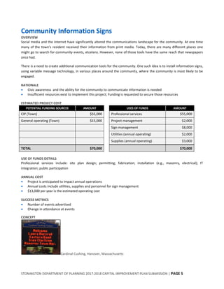 STONINGTON DEPARTMENT OF PLANNING 2017-2018 CAPITAL IMPROVEMENT PLAN SUBMISSION | PAGE 5
Community Information Signs
OVERVIEW
Social media and the internet have significantly altered the communications landscape for the community. At one time
many of the town’s resident received their information from print media. Today, there are many different places one
might go to search for community events, etcetera. However, none of those tools have the same reach that newspapers
once had.
There is a need to create additional communication tools for the community. One such idea is to install information signs,
using variable message technology, in various places around the community, where the community is most likely to be
engaged.
RATIONALE
 Civic awareness and the ability for the community to communicate information is needed
 Insufficient resources exist to implement this project; Funding is requested to secure those resources
ESTIMATED PROJECT COST
POTENTIAL FUNDING SOURCES AMOUNT USES OF FUNDS AMOUNT
CIP (Town) $55,000 Professional services $55,000
General operating (Town) $15,000 Project management $2,000
Sign management $8,000
Utilities (annual operating) $2,000
Supplies (annual operating) $3,000
TOTAL $70,000 $70,000
USE OF FUNDS DETAILS
Professional services include: site plan design; permitting; fabrication; installation (e.g., masonry, electrical); IT
integration; public participation
ANNUAL COST
 Project is anticipated to impact annual operations
 Annual costs include utilities, supplies and personnel for sign management
 $13,000 per year is the estimated operating cost
SUCCESS METRICS
 Number of events advertised
 Change in attendance at events
CONCEPT
Cardinal Cushing, Hanover, Massachusetts
 