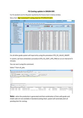 FG Costing update in ORION ERP.
For FG standard cost for AX grade inputted by the finance team in below window.
Menu Path- Mgt Customised costing sheet for PTY/POY/ITY/ACY.
For all other grade system will input entry using this procedure STD_FG_VALUE_INSERT.
In system, we have scheduled a procedure (STD_FG_COST_UPD_PRD) to run on interval of 3
minutes.
You can see it using this command.
Select * from all_jobs.
Note:- when the production is generated and that combination of item with grade and
shade code are not available in Standard costing sheet ,system will send daily alert of
pending item for costing.
 