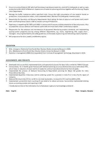  Ensure accuracy of data on ERP which will encompass warehouse materials, stock & fini shed goods as well as open
production orders & Bill of Materials.Supervision of materials planning activities together with Purchasing /Supply
chain Departments.
 Manage the buffer inventories within specified limits. Ensure the right consumption of raw material based on
production, issue production orders, close completed orders, Maintain finished goods inventory stock.
 Responsible for Quarterly and Annually Departmental Stock taking .Do take all physical and System stock, match
them and Putting Actual Stock in SAP to smooth running of Production.
 Experience in expediting ISO: 9001 and 14001 in section and all process and documentation of desired process. Also
accomplishes various external and internal audits with minimum level of Non-conformance reports.
 Responsible for the selection and maintenance of equipment; Monitoring product standards and implementing
quality-control programs; Liaising among different departments, e.g. stores, engineering, EHS, supply chain ,
managers; Ensuring that health and safety guidelines are followed; Supervising and motivating a team of workers
 MIS preparation for daily,weekly and Monthly reports.
EDUCATION
 M.Sc. (Inorganic Chemistry) from Pandit Ravi Shankar Shukla University (Raipur) in 2006.
 B.Sc. (Mathematics) from Pandit Ravi Shankar Shukla University (Raipur) in 2004.
 Diploma in management (DBM) (Correspondent) from Institute of management technology, Ghaziabad in 2010.
ACHIVEMENTS AND PROJECTS
 Developed and successfully implemented Sales and operational process for Bata India Limited for FAMILY Concept.
 Consecutively for 3 months given forecast with demand planning accuracy (Forecast Accuracy ) with above 70% ,
which helps in reduction of stock level to 21 weeks for contract manufactured articles from 25 weeks .
 Implemented the process of Demand forecasting & Requirement planning for Major ISO grades for India
Polyurethane Business.
 Implemented BayerOne- E-business (online ordering system for customer) in India first in Asia Pacific region of
company.
 Reduced Minimum time (72 hrs. to 48 hrs.) to Cater backorders, Increase first fill rate from 80% to 90%.
 Implemented successfully Cycle counting of raw material to reduce variances. Successfully implemented sticking
losses accounting systems and reporting in SAP.
I hereby declare that all the information furnished above is genuine my knowledge and belief.
Date: Aug’15 Place: Gurgaon, Haryana
 