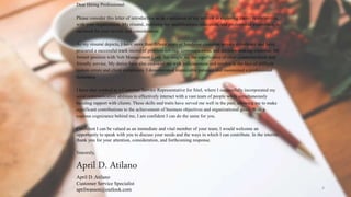 4
Dear Hiring Professional:
Please consider this letter of introduction as an expression of my interest in exploring career opportunities
with your organization. My résumé, outlining my qualifications, education, and professional experience, is
enclosed for your review and consideration.
As my résumé depicts, I have more than fifteen years of hands-on customer service experience and have
procured a successful track record of problem solving, communication, and decision-making expertise. My
former position with Volt Management Corp. has taught me the significance of clear communication and
friendly service. My duties have also endowed me with judiciousness and resolve in the face of difficult
system errors and client complaints. I demonstrated impeccable patience and maintained a professional
demeanor.
I have also worked as a Customer Service Representative for Sitel, where I successfully incorporated my
solid communication abilities to effectively interact with a vast team of people while simultaneously
building rapport with clients. These skills and traits have served me well in the past, allowing me to make
significant contributions to the achievement of business objectives and organizational goals. With a
copious cognizance behind me, I am confident I can do the same for you.
Confident I can be valued as an immediate and vital member of your team, I would welcome an
opportunity to speak with you to discuss your needs and the ways in which I can contribute. In the interim,
thank you for your attention, consideration, and forthcoming response.
Sincerely,
April D. Atilano
April D. Atilano
Customer Service Specialist
aprilwasson@outlook.com
 