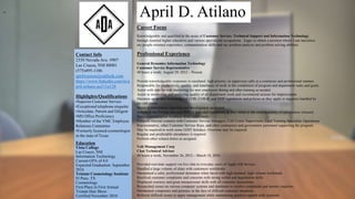 April D. Atilano
Contact Info
2330 Nevada Ave. #907
Las Cruces, NM 88001
(575)495-1186
aprilwasson@outlook.com
https://www.linkedin.com/in/a
pril-atilano-aa311a128
Highlights/Qualifications
•Superior Customer Service
•Exceptional telephone etiquette
•Articulate, Patient and Diligent
•MS Office Proficiency
•Member of the VMC Employee
Relations Committee
•Formerly licensed cosmetologist
in the state of Texas
Education
Vista College
Las Cruces, NM
Information Technology
Current GPA of 4.0
Expected Graduation: September
2016
Tristate Cosmetology Institute
El Paso, TX
Cosmetology
First Place in First Annual
Tristate Hair Show.
Certified November 2010
Career Focus
Knowledgeable and qualified in the areas of Customer Service, Technical Support and Information Technology
through detailed higher education and various specialized occupations. Eager to obtain a position where I can maximize
my people oriented experience, communication skills and my problem analysis and problem solving abilities.
Professional Experience
General Dynamics Information Technology
Customer Service Representative
40 hours a week; August 29, 2012 – Present
Provide knowledgeable responses to escalated, high priority, or supervisor calls in a courteous and professional manner.
Responsible for productivity, quality, and timeliness of work in the completion of program and department tasks and goals.
Assist with side-by-side mentoring for new employees during and after training as needed.
Assist in monitoring and analyzing quality of all department work and recommend actions for improvement.
Maintain up-to-date knowledge of COB, COB-R, and MSP regulations and policies as they apply to inquiries handled by
the call center.
Assist in information reporting and development as needed.
Adhere to the Privacy Act and HIPAA laws and regulations as they relate to the confidentiality of information released.
Receive constructive feedback from supervisors.
Frequent internal contacts with Customer Service Managers, Call Center Supervisors, Lead Training Specialist, Operations
Representative, other Customer Service Reps, and other contractors and government personnel supporting the program.
May be required to work some GDIT holidays. Overtime may be required.
Regular and predictable attendance is required
Perform other related duties as assigned.
Volt Management Corp
Chat Technical Advisor
40 hours a week; November 26, 2012 – March 18, 2016
Provided real-time support via live chat to everyday users of Apple iOS devices.
Handled a large volume of chats with customers worldwide.
Maintained a calm, professional demeanor when faced with high demand, high volume workloads.
Resolved customer complaints and concerns with strong verbal and negotiation skills.
Displayed courtesy and great interpersonal skills with all customer interactions.
Researched issues on various computer systems and databases to resolve complaints and answer inquiries.
Maintained composure and patience in the face of difficult customer situations.
Referred difficult issues to upper management while maintaining positive rapport with customer.
mo
5
 