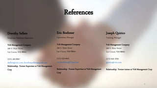 References
6
Dorothy Sellers
Employee Relations Supervisor
Volt Management Company
506 S. Main Street
Las Cruces, NM 88001
(575) 405-8067
dsellers@vmc.com; dorothmysellers@gmail.com
Relationship: Former Supervisor at Volt Management
Corp
Eric Boehmer
Operations Manager
Volt Management Company
506 S. Main Street
Las Cruces, NM 88001
(575) 520-6847
eric.boehmer@iCloud.com
Relationship: Former Supervisor at Volt Management
Corp
Joseph Quirico
Training Manager
Volt Management Company
506 S. Main Street
Las Cruces, NM 88001
(575) 640-1839
jquirico@vmc.com
Relationship: Former trainer at Volt Management Corp
 