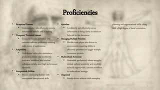 Proficiencies
7
• Exceptional Listener
• Communicator who effectively conveys
information verbally and in writing
• Computer/ Technical Listener
• Computer-literate performer with
extensive software proficiency covering
wide variety of applications.
• Adaptability
• Goal-driven leader who maintains a
productive climate and confidently
motivates, mobilizes, and coaches
colleagues to help meet high performance
standards.
• Interpersonal Abilities
• Proven relationship-builder with
unsurpassed interpersonal skills
• Articulate
• Confidently and effectively convey
information to bring clarity to others or
help add to the discussion.
• Managing Multiple Priorities
• Flexible team player who thrives in
environments requiring ability to
effectively prioritize and juggle multiple
concurrent projects.
• Multicultural Awareness
• Personable professional whose strengths
include cultural sensitivity and an ability
to build rapport with a diverse workforce
in multicultural settings.
• Organized
• Results-driven achiever with exemplary
planning and organizational skills, along
with a high degree of detail orientation.
 