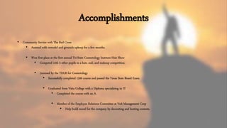 Accomplishments
8
• Community Service with The Red Cross
• Assisted with remodel and grounds upkeep for a few months.
• Won first place at the first annual Tri-State Cosmetology Institute Hair Show
• Competed with 2 other pupils in a hair, nail, and makeup competition.
• Licensed by the TDLR for Cosmetology
• Successfully completed 1500 course and passed the Texas State Board Exam.
• Graduated from Vista College with a Diploma specializing in IT
• Completed the course with an A.
• Member of the Employee Relations Committee at Volt Management Corp
• Help build moral for the company by decorating and hosting contests.
 