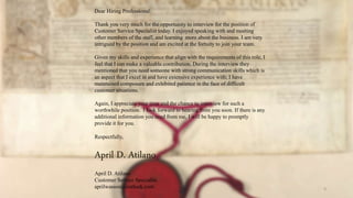 9
Dear Hiring Professional:
Thank you very much for the opportunity to interview for the position of
Customer Service Specialist today. I enjoyed speaking with and meeting
other members of the staff, and learning more about the business. I am very
intrigued by the position and am excited at the fortuity to join your team.
Given my skills and experience that align with the requirements of this role, I
feel that I can make a valuable contribution. During the interview they
mentioned that you need someone with strong communication skills which is
an aspect that I excel in and have extensive experience with; I have
maintained composure and exhibited patience in the face of difficult
customer situations.
Again, I appreciate your time and the chance to interview for such a
worthwhile position. I look forward to hearing from you soon. If there is any
additional information you need from me, I will be happy to promptly
provide it for you.
Respectfully,
April D. Atilano
April D. Atilano
Customer Service Specialist
aprilwasson@outlook.com
 