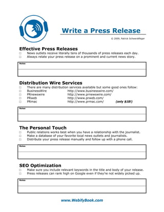 Write a Press Release
                                                                 © 2009, Patrick Schwerdtfeger




Effective Press Releases
□       News outlets receive literally tens of thousands of press releases each day.
□       Always relate your press release on a prominent and current news story.

Notes




Distribution Wire Services
□       There are many distribution services available but some good ones follow:
□       BusinessWire               http://www.businesswire.com/
□       PRnewswire                 http://www.prnewswire.com/
□       PRweb                      http://www.prweb.com/
□       PRmac                      http://www.prmac.com/          (only $18!)

Notes




The Personal Touch
□       Public relations works best when you have a relationship with the journalist.
□       Make a database of your favorite local news outlets and journalists.
□       Distribute your press release manually and follow up with a phone call.

Notes




SEO Optimization
□       Make sure you include relevant keywords in the title and body of your release.
□       Press releases can rank high on Google even if they’re not widely picked up.

Notes




                               www.WebifyBook.com
 