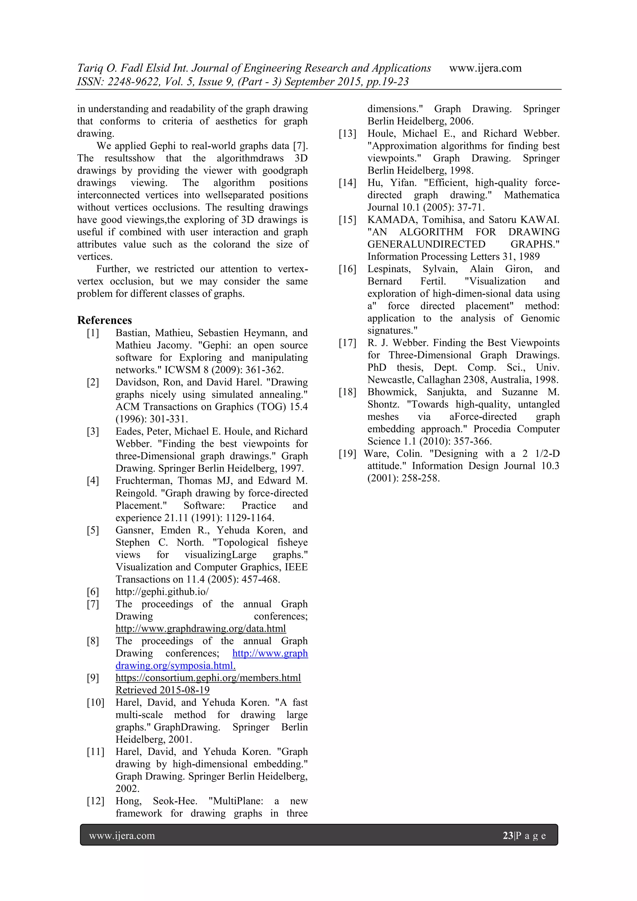 Tariq O. Fadl Elsid Int. Journal of Engineering Research and Applications www.ijera.com
ISSN: 2248-9622, Vol. 5, Issue 9, (Part - 3) September 2015, pp.19-23
www.ijera.com 23|P a g e
in understanding and readability of the graph drawing
that conforms to criteria of aesthetics for graph
drawing.
We applied Gephi to real-world graphs data [7].
The resultsshow that the algorithmdraws 3D
drawings by providing the viewer with goodgraph
drawings viewing. The algorithm positions
interconnected vertices into wellseparated positions
without vertices occlusions. The resulting drawings
have good viewings,the exploring of 3D drawings is
useful if combined with user interaction and graph
attributes value such as the colorand the size of
vertices.
Further, we restricted our attention to vertex-
vertex occlusion, but we may consider the same
problem for different classes of graphs.
References
[1] Bastian, Mathieu, Sebastien Heymann, and
Mathieu Jacomy. "Gephi: an open source
software for Exploring and manipulating
networks." ICWSM 8 (2009): 361-362.
[2] Davidson, Ron, and David Harel. "Drawing
graphs nicely using simulated annealing."
ACM Transactions on Graphics (TOG) 15.4
(1996): 301-331.
[3] Eades, Peter, Michael E. Houle, and Richard
Webber. "Finding the best viewpoints for
three-Dimensional graph drawings." Graph
Drawing. Springer Berlin Heidelberg, 1997.
[4] Fruchterman, Thomas MJ, and Edward M.
Reingold. "Graph drawing by force‐directed
Placement." Software: Practice and
experience 21.11 (1991): 1129-1164.
[5] Gansner, Emden R., Yehuda Koren, and
Stephen C. North. "Topological fisheye
views for visualizingLarge graphs."
Visualization and Computer Graphics, IEEE
Transactions on 11.4 (2005): 457-468.
[6] http://gephi.github.io/
[7] The proceedings of the annual Graph
Drawing conferences;
http://www.graphdrawing.org/data.html
[8] The proceedings of the annual Graph
Drawing conferences; http://www.graph
drawing.org/symposia.html.
[9] https://consortium.gephi.org/members.html
Retrieved 2015-08-19
[10] Harel, David, and Yehuda Koren. "A fast
multi-scale method for drawing large
graphs." GraphDrawing. Springer Berlin
Heidelberg, 2001.
[11] Harel, David, and Yehuda Koren. "Graph
drawing by high-dimensional embedding."
Graph Drawing. Springer Berlin Heidelberg,
2002.
[12] Hong, Seok-Hee. "MultiPlane: a new
framework for drawing graphs in three
dimensions." Graph Drawing. Springer
Berlin Heidelberg, 2006.
[13] Houle, Michael E., and Richard Webber.
"Approximation algorithms for finding best
viewpoints." Graph Drawing. Springer
Berlin Heidelberg, 1998.
[14] Hu, Yifan. "Efficient, high-quality force-
directed graph drawing." Mathematica
Journal 10.1 (2005): 37-71.
[15] KAMADA, Tomihisa, and Satoru KAWAI.
"AN ALGORITHM FOR DRAWING
GENERALUNDIRECTED GRAPHS."
Information Processing Letters 31, 1989
[16] Lespinats, Sylvain, Alain Giron, and
Bernard Fertil. "Visualization and
exploration of high-dimen-sional data using
a" force directed placement" method:
application to the analysis of Genomic
signatures."
[17] R. J. Webber. Finding the Best Viewpoints
for Three-Dimensional Graph Drawings.
PhD thesis, Dept. Comp. Sci., Univ.
Newcastle, Callaghan 2308, Australia, 1998.
[18] Bhowmick, Sanjukta, and Suzanne M.
Shontz. "Towards high-quality, untangled
meshes via aForce-directed graph
embedding approach." Procedia Computer
Science 1.1 (2010): 357-366.
[19] Ware, Colin. "Designing with a 2 1/2-D
attitude." Information Design Journal 10.3
(2001): 258-258.
 