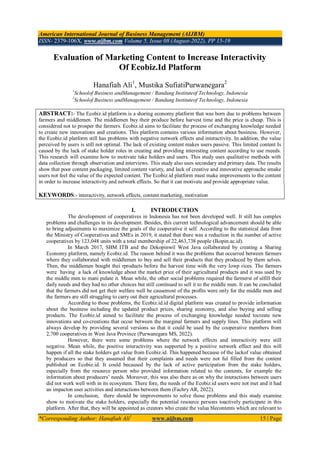 American International Journal of Business Management (AIJBM)
ISSN- 2379-106X, www.aijbm.com Volume 5, Issue 08 (August-2022), PP 15-19
*Corresponding Author: Hanafiah Ali1
www.aijbm.com 15 | Page
Evaluation of Marketing Content to Increase Interactivity
Of Ecobiz.Id Platform
Hanafiah Ali1
, Mustika SufiatiPurwanegara2
1
Schoolof Business andManagement / Bandung Instituteof Technology, Indonesia
2
Schoolof Business andManagement / Bandung Instituteof Technology, Indonesia
ABSTRACT:- The Ecobiz.id platform is a sharing economy platform that was born due to problems between
farmers and middlemen. The middlemen buy their produce before harvest time and the price is cheap. This is
considered not to prosper the farmers. Ecobiz.id aims to facilitate the process of exchanging knowledge needed
to create new innovations and creations. This platform contains various information about business. However,
the Ecobiz.id platform still has problems with negative network effects and interactivity. In addition, the value
perceived by users is still not optimal. The lack of existing content makes users passive. This limited content Is
caused by the lack of stake holder roles in creating and providing interesting content according to use rneeds.
This research will examine how to motivate take holders and users. This study uses qualitative methods with
data collection through observation and interviews. This study also uses secondary and primary data. The results
show that poor content packaging, limited content variety, and lack of creative and innovative approache smake
users not feel the value of the expected content. The Ecobiz.id platform must make improvements to the content
in order to increase interactivity and network effects. So that it can motivate and provide appropriate value.
KEYWORDS:- interactivity, network effects, content marketing, motivation
I. INTRODUCTION
The development of cooperatives in Indonesia has not been developed well. It still has complex
problems and challenges in its development. Besides, this current technological advancement should be able
to bring adjustments to maximize the goals of the cooperative it self. According to the statistical data from
the Ministry of Cooperatives and SMEs in 2019, it stated that there was a reduction in the number of active
cooperatives by 123,048 units with a total membership of 22,463,738 people (Ikopin.ac.id).
In March 2017, SBM ITB and the Dekopinwil West Java collaborated by creating a Sharing
Economy platform, namely Ecobiz.id. The reason behind it was the problems that occurred between farmers
where they collaborated with middlemen to buy and sell their products that they produced by them selves.
Then, the middlemen bought thei rproducts before the harvest time with the very lowp rices. The farmers
were having a lack of knowledge about the market price of their agricultural products and it was used by
the middle men to mani pulate it. Mean while, the other social problems required the farmerst of ulfill their
daily needs and they had no other choices but still continued to sell it to the middle men. It can be concluded
that the farmers did not get their welfare well be causemost of the profits were only for the middle men and
the farmers are still struggling to carry out their agricultural processes.
According to those problems, the Ecobiz.id.id digital platform was created to provide information
about the business including the updated product prices, sharing economy, and also buying and selling
products. The Ecobiz.id aimed to facilitate the process of exchanging knowledge needed tocreate new
innovations and co-creations that occur between the marginal farmers and supply lines. This platform will
always develop by providing several versions so that it could be used by the cooperative members from
2,700 cooperatives in West Java Province (Purwanegara MS, 2022).
However, there were some problems where the network effects and interactivity were still
negative. Mean while, the positive interactivity was supported by a positive network effect and this will
happen if all the stake holders get value from Ecobiz.id. This happened because of the lackof value obtained
by producers so that they assumed that their complaints and needs were not ful filled from the content
published on Ecobiz.id. It could becaused by the lack of active participation from the stake holders,
especially from the resource person who provided information related to the contents, for example the
information about producers’ needs. Moreover, this was also there as on why the interactions between users
did not work well with in its ecosystem. There fore, the needs of the Ecobiz.id users were not met and it had
an impacton user activities and interactions between them (Fachry AR, 2022).
In conclusion, there should be improvements to solve those problems and this study examine
show to motivate the stake holders, especially the potential resource persons toactively participate in this
platform. After that, they will be appointed as creators who create the valua blecontents which are relevant to
 