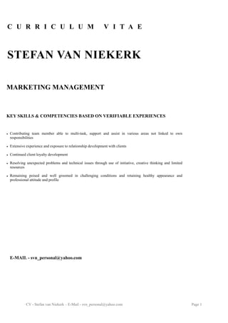 CV - Stefan van Niekerk – E-Mail - svn_personal@yahoo.com Page !1
MARKETING MANAGEMENT  
KEY SKILLS & COMPETENCIES BASED ON VERIFIABLE EXPERIENCES
• Contributing team member able to multi-task, support and assist in various areas not linked to own
responsibilities  
• Extensive experience and exposure to relationship development with clients
• Continued client loyalty development  
• Resolving unexpected problems and technical issues through use of initiative, creative thinking and limited
resources  
• Remaining poised and well groomed in challenging conditions and retaining healthy appearance and
professional attitude and profile
C U R R I C U L U M V I T A E
 
STEFAN VAN NIEKERK
E-MAIL - svn_personal@yahoo.com
 