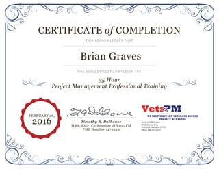 CERTIFICATE of COMPLETION
THIS ACKNOWLEDGES THAT
Brian Graves
HAS SUCCESSFULLY COMPLETED THE
35 Hour
Project Management Professional Training
x
Timothy A. Dalhouse
MBA, PMP, Co-Founder of Vets2PM
PMP Number 1472923
FEBRUARY 26,
2016
 