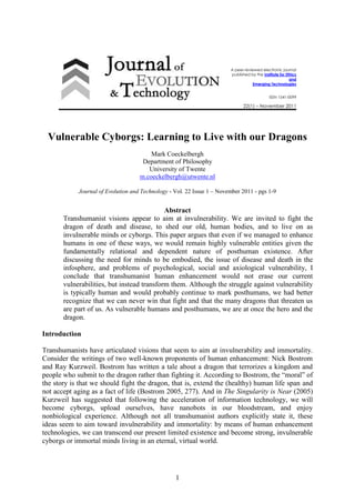 1
A peer-reviewed electronic journal
published by the Institute for Ethics
and
Emerging Technologies
ISSN 1541-0099
22(1) – November 2011
Vulnerable Cyborgs: Learning to Live with our Dragons
Mark Coeckelbergh
Department of Philosophy
University of Twente
m.coeckelbergh@utwente.nl
Journal of Evolution and Technology - Vol. 22 Issue 1 – November 2011 - pgs 1-9
Abstract
Transhumanist visions appear to aim at invulnerability. We are invited to fight the
dragon of death and disease, to shed our old, human bodies, and to live on as
invulnerable minds or cyborgs. This paper argues that even if we managed to enhance
humans in one of these ways, we would remain highly vulnerable entities given the
fundamentally relational and dependent nature of posthuman existence. After
discussing the need for minds to be embodied, the issue of disease and death in the
infosphere, and problems of psychological, social and axiological vulnerability, I
conclude that transhumanist human enhancement would not erase our current
vulnerabilities, but instead transform them. Although the struggle against vulnerability
is typically human and would probably continue to mark posthumans, we had better
recognize that we can never win that fight and that the many dragons that threaten us
are part of us. As vulnerable humans and posthumans, we are at once the hero and the
dragon.
Introduction
Transhumanists have articulated visions that seem to aim at invulnerability and immortality.
Consider the writings of two well-known proponents of human enhancement: Nick Bostrom
and Ray Kurzweil. Bostrom has written a tale about a dragon that terrorizes a kingdom and
people who submit to the dragon rather than fighting it. According to Bostrom, the “moral” of
the story is that we should fight the dragon, that is, extend the (healthy) human life span and
not accept aging as a fact of life (Bostrom 2005, 277). And in The Singularity is Near (2005)
Kurzweil has suggested that following the acceleration of information technology, we will
become cyborgs, upload ourselves, have nanobots in our bloodstream, and enjoy
nonbiological experience. Although not all transhumanist authors explicitly state it, these
ideas seem to aim toward invulnerability and immortality: by means of human enhancement
technologies, we can transcend our present limited existence and become strong, invulnerable
cyborgs or immortal minds living in an eternal, virtual world.
 