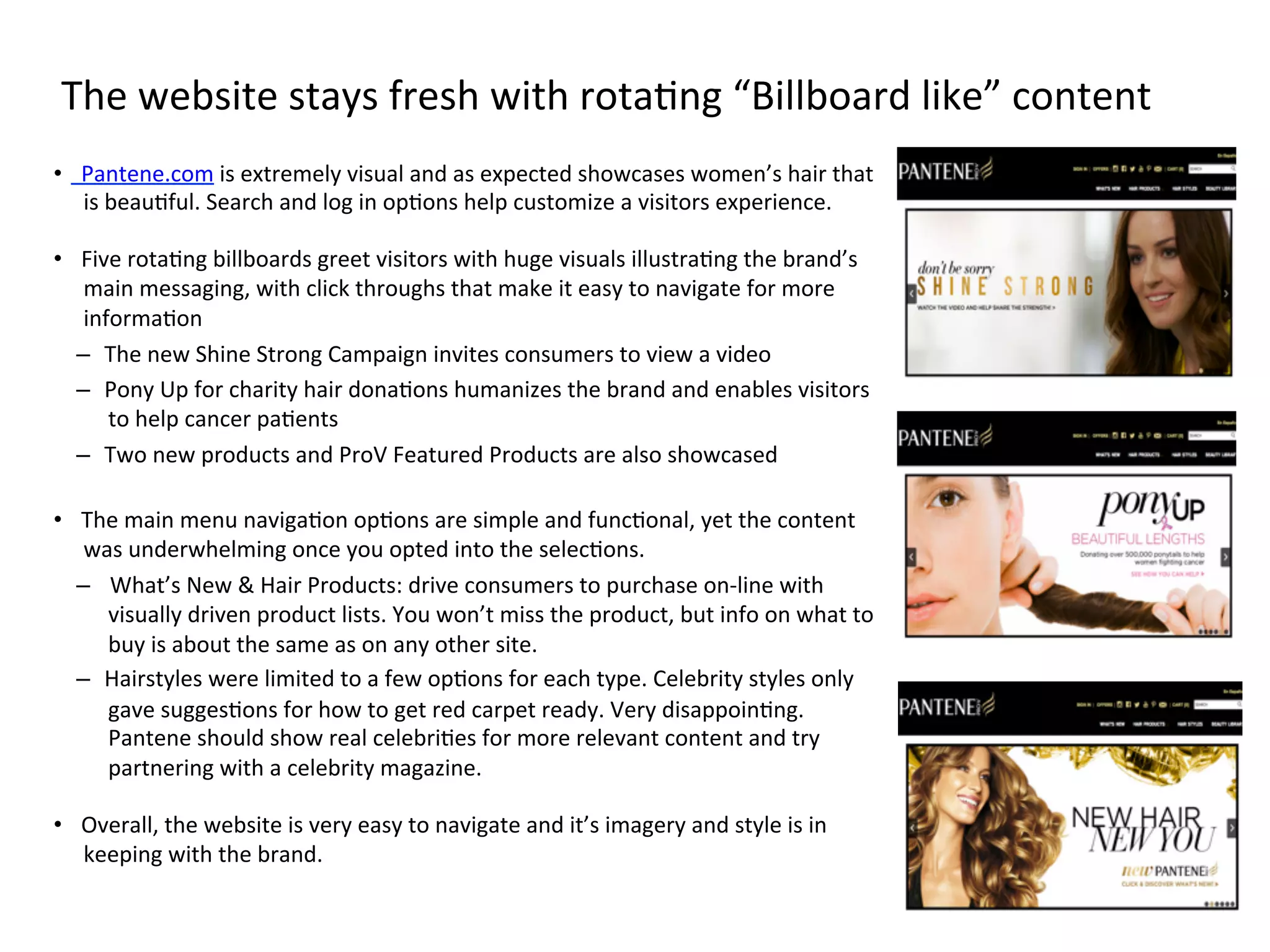 The	
  website	
  stays	
  fresh	
  with	
  rotaFng	
  “Billboard	
  like”	
  content	
  
•  Pantene.com	
  is	
  extremely	
  visual	
  and	
  as	
  expected	
  showcases	
  women’s	
  hair	
  that	
  
is	
  beauFful.	
  Search	
  and	
  log	
  in	
  opFons	
  help	
  customize	
  a	
  visitors	
  experience.	
  
	
  
•  Five	
  rotaFng	
  billboards	
  greet	
  visitors	
  with	
  huge	
  visuals	
  illustraFng	
  the	
  brand’s	
  
main	
  messaging,	
  with	
  click	
  throughs	
  that	
  make	
  it	
  easy	
  to	
  navigate	
  for	
  more	
  
informaFon	
  
–  The	
  new	
  Shine	
  Strong	
  Campaign	
  invites	
  consumers	
  to	
  view	
  a	
  video	
  
–  Pony	
  Up	
  for	
  charity	
  hair	
  donaFons	
  humanizes	
  the	
  brand	
  and	
  enables	
  visitors	
  
to	
  help	
  cancer	
  paFents	
  
–  Two	
  new	
  products	
  and	
  ProV	
  Featured	
  Products	
  are	
  also	
  showcased	
  
	
  
•  The	
  main	
  menu	
  navigaFon	
  opFons	
  are	
  simple	
  and	
  funcFonal,	
  yet	
  the	
  content	
  
was	
  underwhelming	
  once	
  you	
  opted	
  into	
  the	
  selecFons.	
  
–  	
  What’s	
  New	
  &	
  Hair	
  Products:	
  drive	
  consumers	
  to	
  purchase	
  on-­‐line	
  with	
  
visually	
  driven	
  product	
  lists.	
  You	
  won’t	
  miss	
  the	
  product,	
  but	
  info	
  on	
  what	
  to	
  
buy	
  is	
  about	
  the	
  same	
  as	
  on	
  any	
  other	
  site.	
  
–  Hairstyles	
  were	
  limited	
  to	
  a	
  few	
  opFons	
  for	
  each	
  type.	
  Celebrity	
  styles	
  only	
  
gave	
  suggesFons	
  for	
  how	
  to	
  get	
  red	
  carpet	
  ready.	
  Very	
  disappoinFng.	
  
Pantene	
  should	
  show	
  real	
  celebriFes	
  for	
  more	
  relevant	
  content	
  and	
  try	
  
partnering	
  with	
  a	
  celebrity	
  magazine.	
  
	
  
•  Overall,	
  the	
  website	
  is	
  very	
  easy	
  to	
  navigate	
  and	
  it’s	
  imagery	
  and	
  style	
  is	
  in	
  
keeping	
  with	
  the	
  brand.	
  
 