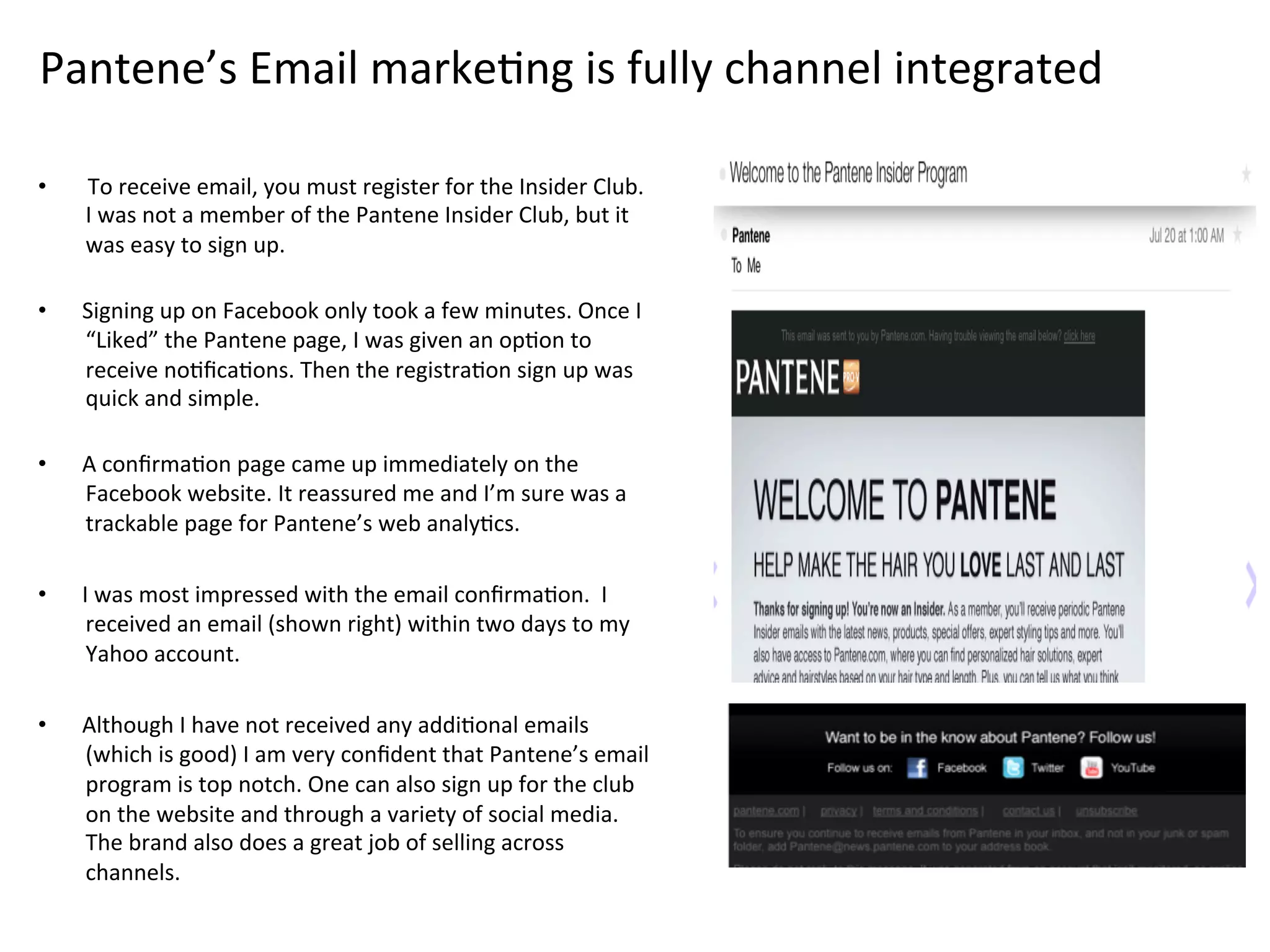 Pantene’s	
  Email	
  markeFng	
  is	
  fully	
  channel	
  integrated	
  
•  	
  To	
  receive	
  email,	
  you	
  must	
  register	
  for	
  the	
  Insider	
  Club.	
  	
  
I	
  was	
  not	
  a	
  member	
  of	
  the	
  Pantene	
  Insider	
  Club,	
  but	
  it	
  
was	
  easy	
  to	
  sign	
  up.	
  	
  
	
  
•  Signing	
  up	
  on	
  Facebook	
  only	
  took	
  a	
  few	
  minutes.	
  Once	
  I	
  
“Liked”	
  the	
  Pantene	
  page,	
  I	
  was	
  given	
  an	
  opFon	
  to	
  
receive	
  noFﬁcaFons.	
  Then	
  the	
  registraFon	
  sign	
  up	
  was	
  
quick	
  and	
  simple.	
  	
  
	
  
•  A	
  conﬁrmaFon	
  page	
  came	
  up	
  immediately	
  on	
  the	
  
Facebook	
  website.	
  It	
  reassured	
  me	
  and	
  I’m	
  sure	
  was	
  a	
  
trackable	
  page	
  for	
  Pantene’s	
  web	
  analyFcs.	
  
•  I	
  was	
  most	
  impressed	
  with	
  the	
  email	
  conﬁrmaFon.	
  	
  I	
  
received	
  an	
  email	
  (shown	
  right)	
  within	
  two	
  days	
  to	
  my	
  
Yahoo	
  account.	
  
	
  
•  Although	
  I	
  have	
  not	
  received	
  any	
  addiFonal	
  emails	
  
(which	
  is	
  good)	
  I	
  am	
  very	
  conﬁdent	
  that	
  Pantene’s	
  email	
  
program	
  is	
  top	
  notch.	
  One	
  can	
  also	
  sign	
  up	
  for	
  the	
  club	
  
on	
  the	
  website	
  and	
  through	
  a	
  variety	
  of	
  social	
  media.	
  
The	
  brand	
  also	
  does	
  a	
  great	
  job	
  of	
  selling	
  across	
  
channels.	
  	
  
 