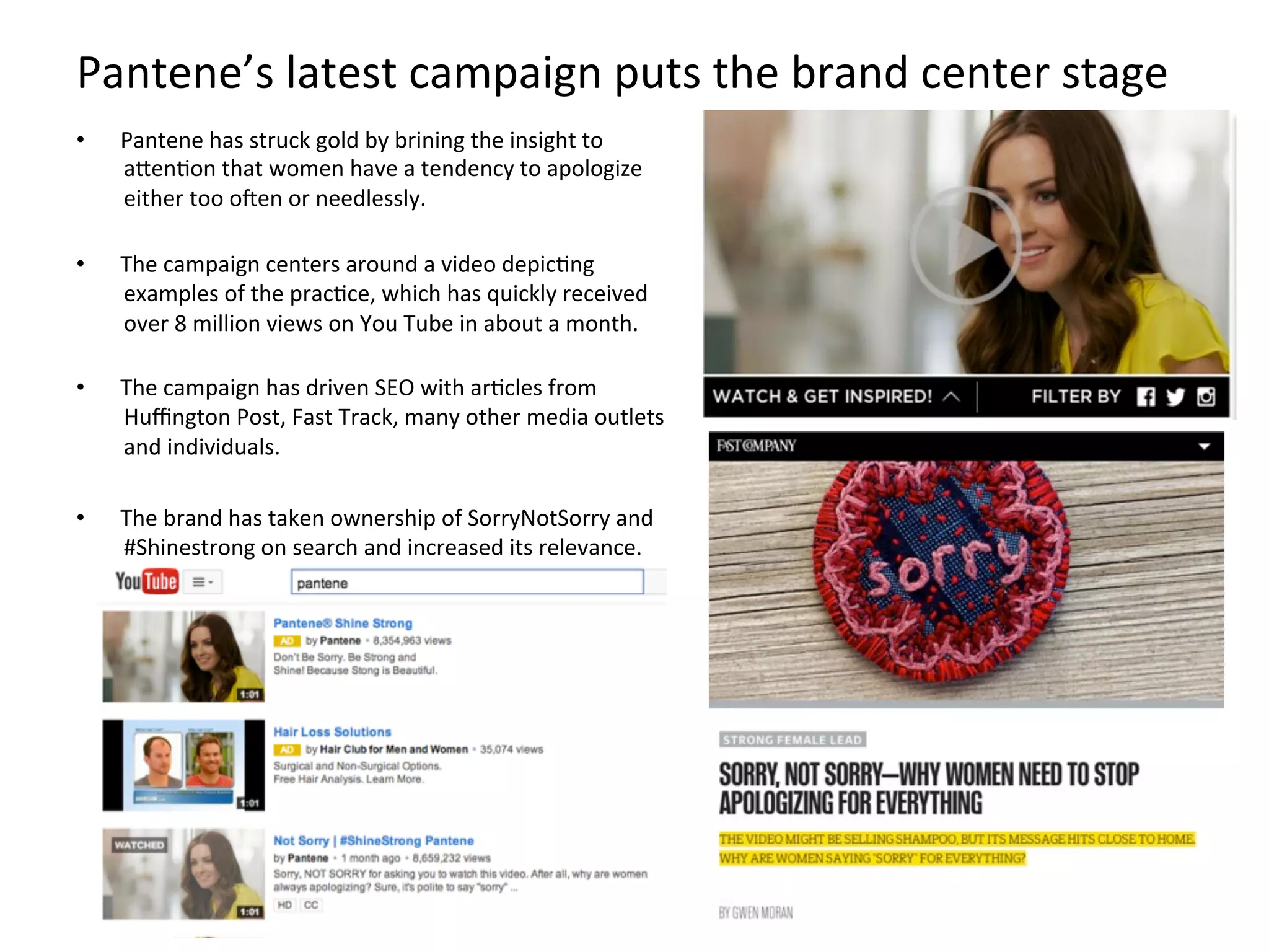 Pantene’s	
  latest	
  campaign	
  puts	
  the	
  brand	
  center	
  stage	
  
•  Pantene	
  has	
  struck	
  gold	
  by	
  brining	
  the	
  insight	
  to	
  
aMenFon	
  that	
  women	
  have	
  a	
  tendency	
  to	
  apologize	
  
either	
  too	
  oden	
  or	
  needlessly.	
  
	
  
•  The	
  campaign	
  centers	
  around	
  a	
  video	
  depicFng	
  
examples	
  of	
  the	
  pracFce,	
  which	
  has	
  quickly	
  received	
  
over	
  8	
  million	
  views	
  on	
  You	
  Tube	
  in	
  about	
  a	
  month.	
  
	
  
•  The	
  campaign	
  has	
  driven	
  SEO	
  with	
  arFcles	
  from	
  
Huﬃngton	
  Post,	
  Fast	
  Track,	
  many	
  other	
  media	
  outlets	
  
and	
  individuals.	
  
•  The	
  brand	
  has	
  taken	
  ownership	
  of	
  SorryNotSorry	
  and	
  
#Shinestrong	
  on	
  search	
  and	
  increased	
  its	
  relevance.	
  	
  
 