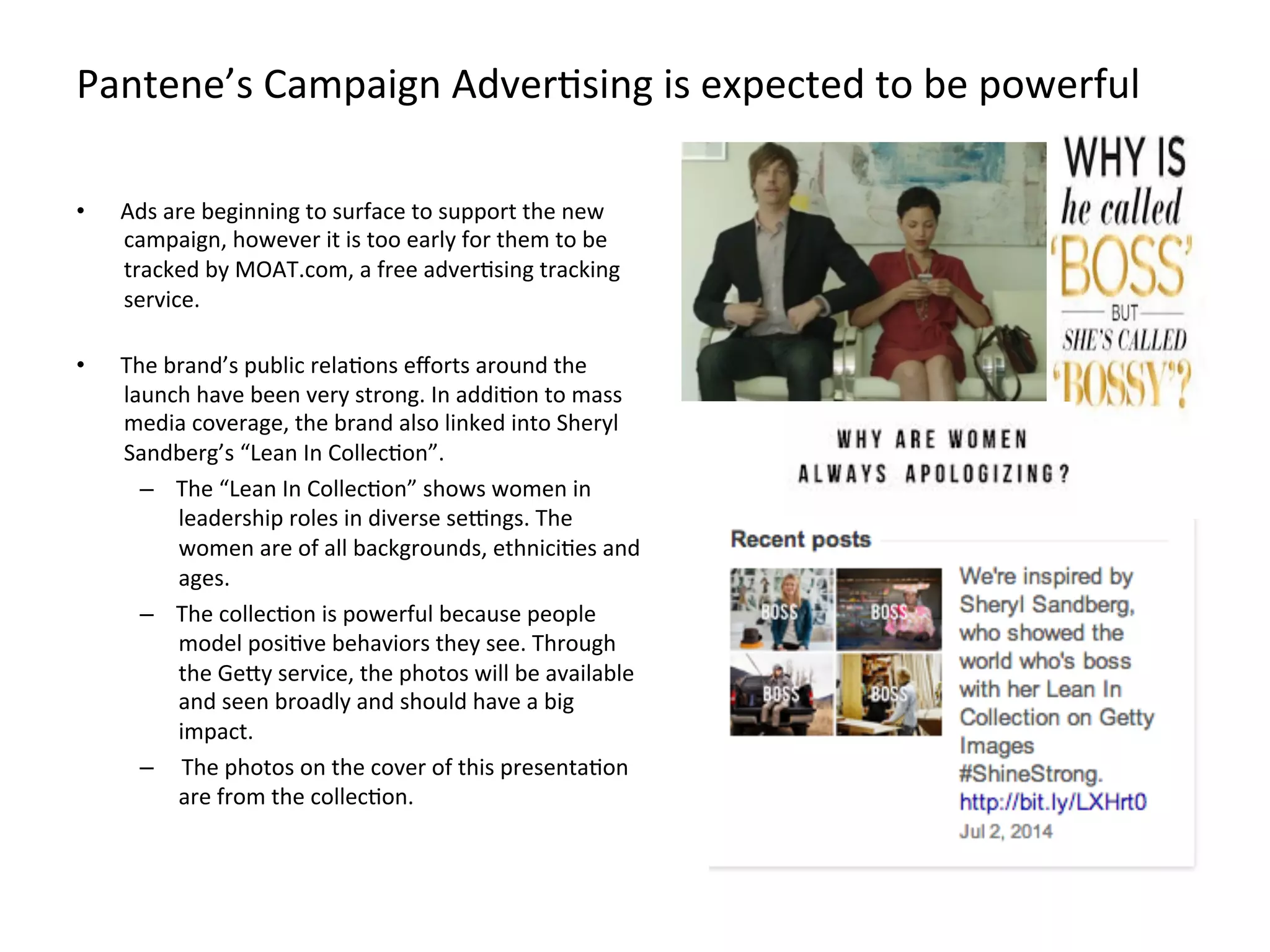 Pantene’s	
  Campaign	
  AdverFsing	
  is	
  expected	
  to	
  be	
  powerful	
  	
  
•  Ads	
  are	
  beginning	
  to	
  surface	
  to	
  support	
  the	
  new	
  
campaign,	
  however	
  it	
  is	
  too	
  early	
  for	
  them	
  to	
  be	
  
tracked	
  by	
  MOAT.com,	
  a	
  free	
  adverFsing	
  tracking	
  
service.	
  
	
  
•  The	
  brand’s	
  public	
  relaFons	
  eﬀorts	
  around	
  the	
  
launch	
  have	
  been	
  very	
  strong.	
  In	
  addiFon	
  to	
  mass	
  
media	
  coverage,	
  the	
  brand	
  also	
  linked	
  into	
  Sheryl	
  
Sandberg’s	
  “Lean	
  In	
  CollecFon”.	
  	
  
–  The	
  “Lean	
  In	
  CollecFon”	
  shows	
  women	
  in	
  
leadership	
  roles	
  in	
  diverse	
  sejngs.	
  The	
  
women	
  are	
  of	
  all	
  backgrounds,	
  ethniciFes	
  and	
  
ages.	
  
–  The	
  collecFon	
  is	
  powerful	
  because	
  people	
  
model	
  posiFve	
  behaviors	
  they	
  see.	
  Through	
  
the	
  GeMy	
  service,	
  the	
  photos	
  will	
  be	
  available	
  
and	
  seen	
  broadly	
  and	
  should	
  have	
  a	
  big	
  
impact.	
  
–  	
  The	
  photos	
  on	
  the	
  cover	
  of	
  this	
  presentaFon	
  
are	
  from	
  the	
  collecFon.	
  
 