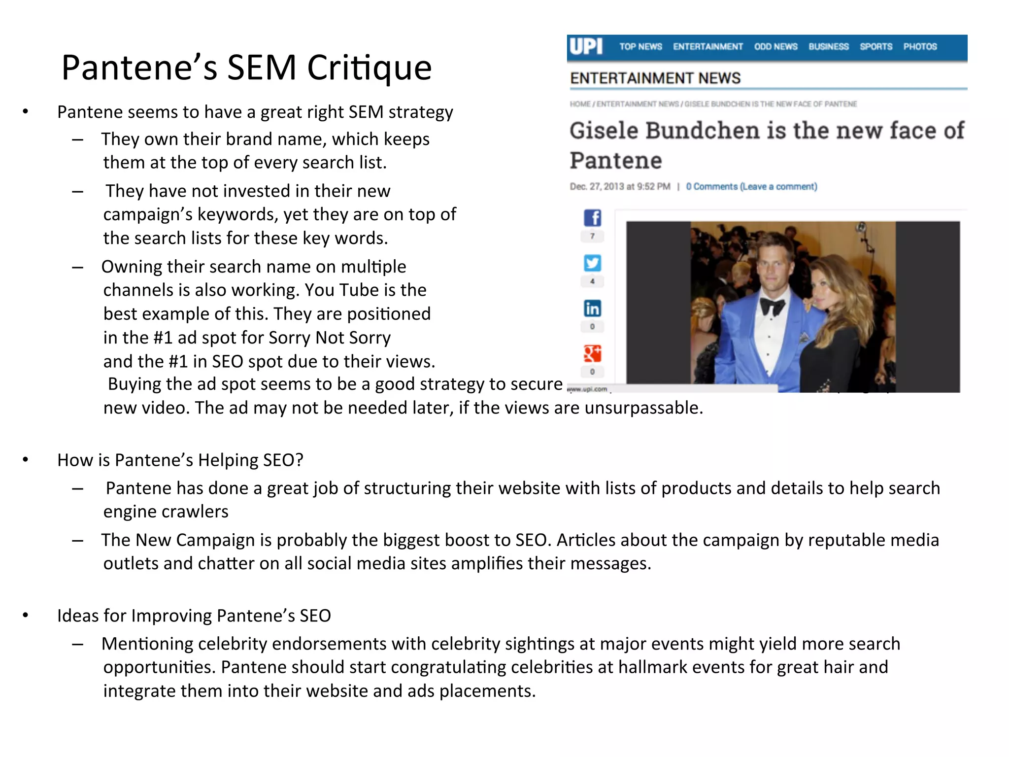 Pantene’s	
  SEM	
  CriFque	
  
•  Pantene	
  seems	
  to	
  have	
  a	
  great	
  right	
  SEM	
  strategy	
  
–  They	
  own	
  their	
  brand	
  name,	
  which	
  keeps	
  	
  
them	
  at	
  the	
  top	
  of	
  every	
  search	
  list.	
  
–  	
  They	
  have	
  not	
  invested	
  in	
  their	
  new	
  	
  
campaign’s	
  keywords,	
  yet	
  they	
  are	
  on	
  top	
  of	
  	
  
the	
  search	
  lists	
  for	
  these	
  key	
  words.	
  
–  Owning	
  their	
  search	
  name	
  on	
  mulFple	
  	
  
channels	
  is	
  also	
  working.	
  You	
  Tube	
  is	
  the	
  
best	
  example	
  of	
  this.	
  They	
  are	
  posiFoned	
  	
  
in	
  the	
  #1	
  ad	
  spot	
  for	
  Sorry	
  Not	
  Sorry	
  	
  
and	
  the	
  #1	
  in	
  SEO	
  spot	
  due	
  to	
  their	
  views.	
  
	
  Buying	
  the	
  ad	
  spot	
  seems	
  to	
  be	
  a	
  good	
  strategy	
  to	
  secure	
  your	
  posiFon	
  while	
  views	
  are	
  ramping	
  up	
  for	
  a	
  
new	
  video.	
  The	
  ad	
  may	
  not	
  be	
  needed	
  later,	
  if	
  the	
  views	
  are	
  unsurpassable.	
  	
  	
  
	
  
•  How	
  is	
  Pantene’s	
  Helping	
  SEO?	
  
–  	
  Pantene	
  has	
  done	
  a	
  great	
  job	
  of	
  structuring	
  their	
  website	
  with	
  lists	
  of	
  products	
  and	
  details	
  to	
  help	
  search	
  
engine	
  crawlers	
  
–  The	
  New	
  Campaign	
  is	
  probably	
  the	
  biggest	
  boost	
  to	
  SEO.	
  ArFcles	
  about	
  the	
  campaign	
  by	
  reputable	
  media	
  
outlets	
  and	
  chaMer	
  on	
  all	
  social	
  media	
  sites	
  ampliﬁes	
  their	
  messages.	
  
	
  
•  Ideas	
  for	
  Improving	
  Pantene’s	
  SEO	
  
–  MenFoning	
  celebrity	
  endorsements	
  with	
  celebrity	
  sighFngs	
  at	
  major	
  events	
  might	
  yield	
  more	
  search	
  
opportuniFes.	
  Pantene	
  should	
  start	
  congratulaFng	
  celebriFes	
  at	
  hallmark	
  events	
  for	
  great	
  hair	
  and	
  
integrate	
  them	
  into	
  their	
  website	
  and	
  ads	
  placements.	
  
 