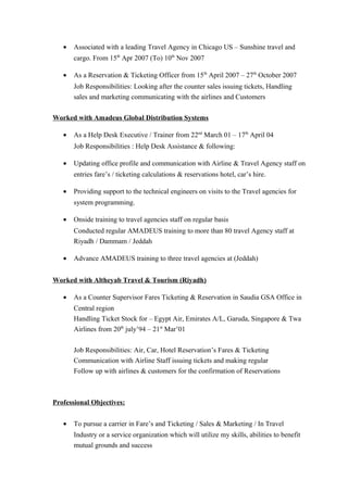 • Associated with a leading Travel Agency in Chicago US – Sunshine travel and
cargo. From 15th
Apr 2007 (To) 10th
Nov 2007
• As a Reservation & Ticketing Officer from 15th
April 2007 – 27th
October 2007
Job Responsibilities: Looking after the counter sales issuing tickets, Handling
sales and marketing communicating with the airlines and Customers
Worked with Amadeus Global Distribution Systems
• As a Help Desk Executive / Trainer from 22nd
March 01 – 17th
April 04
Job Responsibilities : Help Desk Assistance & following:
• Updating office profile and communication with Airline & Travel Agency staff on
entries fare’s / ticketing calculations & reservations hotel, car’s hire.
• Providing support to the technical engineers on visits to the Travel agencies for
system programming.
• Onside training to travel agencies staff on regular basis
Conducted regular AMADEUS training to more than 80 travel Agency staff at
Riyadh / Dammam / Jeddah
• Advance AMADEUS training to three travel agencies at (Jeddah)
Worked with Altheyab Travel & Tourism (Riyadh)
• As a Counter Supervisor Fares Ticketing & Reservation in Saudia GSA Office in
Central region
Handling Ticket Stock for – Egypt Air, Emirates A/L, Garuda, Singapore & Twa
Airlines from 20th
july’94 – 21st
Mar’01
Job Responsibilities: Air, Car, Hotel Reservation’s Fares & Ticketing
Communication with Airline Staff issuing tickets and making regular
Follow up with airlines & customers for the confirmation of Reservations
Professional Objectives:
• To pursue a carrier in Fare’s and Ticketing / Sales & Marketing / In Travel
Industry or a service organization which will utilize my skills, abilities to benefit
mutual grounds and success
 