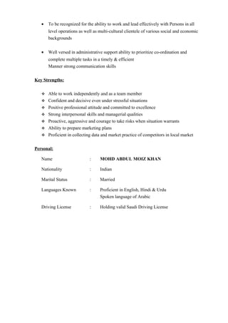 • To be recognized for the ability to work and lead effectively with Persons in all
level operations as well as multi-cultural clientele of various social and economic
backgrounds
• Well versed in administrative support ability to prioritize co-ordination and
complete multiple tasks in a timely & efficient
Manner strong communication skills
Key Strengths:
 Able to work independently and as a team member
 Confident and decisive even under stressful situations
 Positive professional attitude and committed to excellence
 Strong interpersonal skills and managerial qualities
 Proactive, aggressive and courage to take risks when situation warrants
 Ability to prepare marketing plans
 Proficient in collecting data and market practice of competitors in local market
Personal:
Name : MOHD ABDUL MOIZ KHAN
Nationality : Indian
Marital Status : Married
Languages Known : Proficient in English, Hindi & Urdu
Spoken language of Arabic
Driving License : Holding valid Saudi Driving License
 