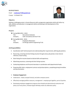 RAM KUMAR S
Email : ramkumar7128@gmail.com
Contact : 0-9566667128
Objective:
Seeking a challenging career in Human Resource with a progressive organization which will utilize my
skills, abilities and education in management whilst contributing to the development of the
organization.
Projects:
 During MBA (2013 - 2015)
Title : Recruitment Selection
Company : Lider Consultancy Services P Ltd.
 During BBA (2010 - 2013)
Title : Employees Motivation
Company : Sri Dhurga Lakshmi Engineering P Ltd.
Job Responsibilities:
• Coordination with Technical panel and understanding their requirements, defining job positions.
• Resourcing, screening and short listing resumes through various job portals or else internal
reference, head hunting.
• Short listing the resumes based on desired skills and experience.
• Advertising vacancies, screening and short listing resumes.
• Conducting telephone and Personal interviews in coordination with departmental heads.
• Preparing offer letter, employment contract and job descriptions, completing joining Formalities
and documentation.
 Employee Engagement:
• Celebrations - Diwali, Ganpati Festival, and other company events
• Effectively managing welfare measures, management - employee get together, picnics & parties.
• Developing employee engagement programs like Initiated and administered a welcome-mail
policy to all new joiners, Initiated regular Birthday mailers & celebration policy
 