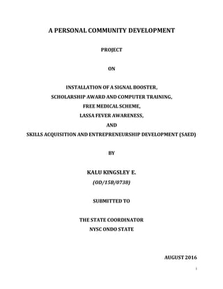 i
A PERSONAL COMMUNITY DEVELOPMENT
PROJECT
ON
INSTALLATION OF A SIGNAL BOOSTER,
SCHOLARSHIP AWARD AND COMPUTER TRAINING,
FREE MEDICAL SCHEME,
LASSA FEVER AWARENESS,
AND
SKILLS ACQUISITION AND ENTREPRENEURSHIP DEVELOPMENT (SAED)
BY
KALU KINGSLEY E.
(OD/15B/0738)
SUBMITTED TO
THE STATE COORDINATOR
NYSC ONDO STATE
AUGUST2016
TITLE PAGE
 