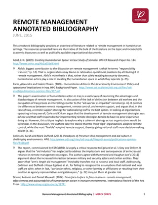 Remote Management Annotated Bibliography | MERCY CORPS 1
REMOTE MANAGEMENT
ANNOTATED BIBLIOGRAPHY
JUNE, 2015
This annotated bibliography provides an overview of literature related to remote management in humanitarian
settings. The resources presented here are illustrative of the bulk of the literature on the topic and include both
academic discourses as well as publically available organizational documents.
Abild, Erik. (2009). Creating Humanitarian Space: A Case Study of Somalia. UNHCR Research Paper No. 184.
http://www.unhcr.org/4b2a035e9.html
Abild’s biggest contribution to the discussion on remote management is what he terms “responsibility
transfer,” (p. 12). That is, organizations may blame or rationalize operational problems by attributing it to
remote management. Abild’s main thesis it that, rather than solely reacting to security dynamics,
humanitarian actors play a role in creating the humanitarian space in which they operate (p. 25).
Carle, Alexandre and Hakim Chkam. (2006). Humanitarian Action in the New Security Environment: Policy and
operational implications in Iraq. HPG Background Paper. http://www.odi.org/sites/odi.org.uk/files/odi-
assets/publications-opinion-files/397.pdf
This paper’s examination of humanitarian actors in Iraq is a useful way of examining the advantages and
disadvantages of remote management. Its discussion of the lack of distinction between aid workers and the
occupation of Iraq proves an interesting counter to the “aid-worker as impartial” narrative (p. iii). It outlines
the differences between remote management, remote control, and remote support, and argues that, in the
case of Iraq, a remote support strategy for nationalizing staff is the best option. In looking at organizations
operating in Iraq overall, Carle and Chkam argue that the development of remote management strategies was
ad-hoc and that staff responsible for implementing remote strategies tended to have no prior experience
doing so. However, this critique neglects to explore why a coherent strategy across organizations would be
beneficial. In the discussion, the authors take the stance that the most ‘rigid’ organizations adopted remote
control, while the most ‘flexible’ adopted remote support, thereby giving national staff more decision-making
power (p. 31).
Collinson, Sarah and Mark Duffield. (2013). Paradoxes of Presence: Risk management and aid culture in
challenging environments. HPG. http://www.odi.org/sites/odi.org.uk/files/odi-assets/publications-opinion-
files/8428.pdf
This report, commissioned by ESRC/DFID, is largely a critical response to Egeland et al.’s Stay and Deliver. It
argues that the “aid industry” has neglected to address the implications and consequences of an increased
reliance on remote management strategies. The authors agree with Hammond and Vaughan-Lee’s (2012)
argument about the increased interaction between military and security actors and civilian entities. They
assert that “arm’s length aid management” inevitably transfers risk to national and local staff. Additionally,
Collinson and Duffield critique Egeland et al., for failing to recognize the assumptions that national and local
staff are safer, when in fact, “particular ethnic, religious, or other identity or affiliations or resulting from their
position as agency representatives and gatekeepers,” (p. 22) may put them at greater risk.
Donini, Antonio and Daniel Maxwell. (2014). From face-to-face to face-to-screen: remote management,
effectiveness and accountability of humanitarian action in insecure environments. International Review of the Red
Cross. http://www.alnap.org/resource/12741
 