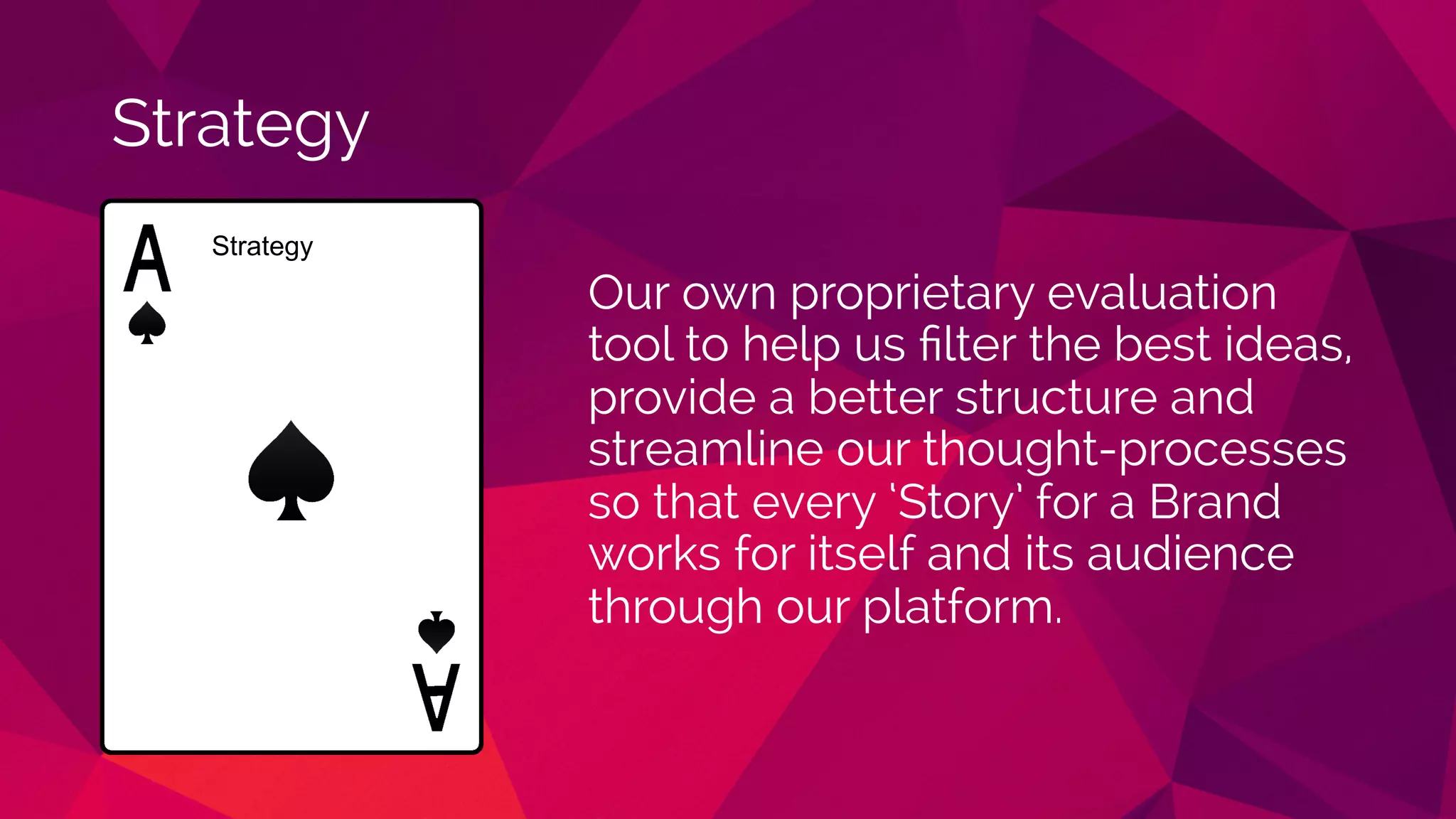Strategy
Our own proprietary evaluation
tool to help us ﬁlter the best ideas,
provide a better structure and
streamline our thought-processes
so that every ‘Story’ for a Brand
works for itself and its audience
through our platform.
Strategy
 