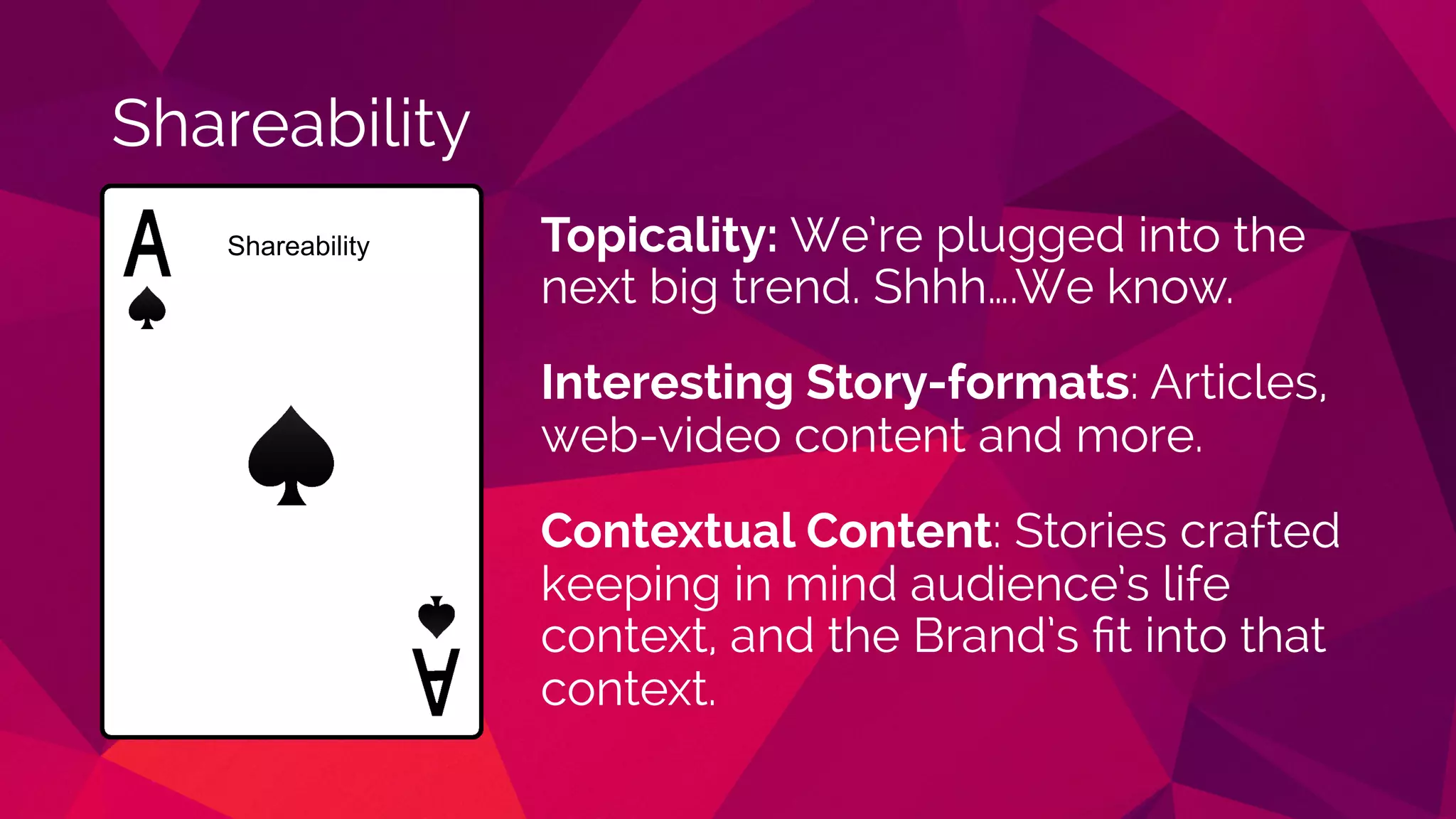 Shareability
Topicality: We’re plugged into the
next big trend. Shhh….We know.
Interesting Story-formats: Articles,
web-video content and more.
Contextual Content: Stories crafted
keeping in mind audience’s life
context, and the Brand’s ﬁt into that
context.
Shareability
 