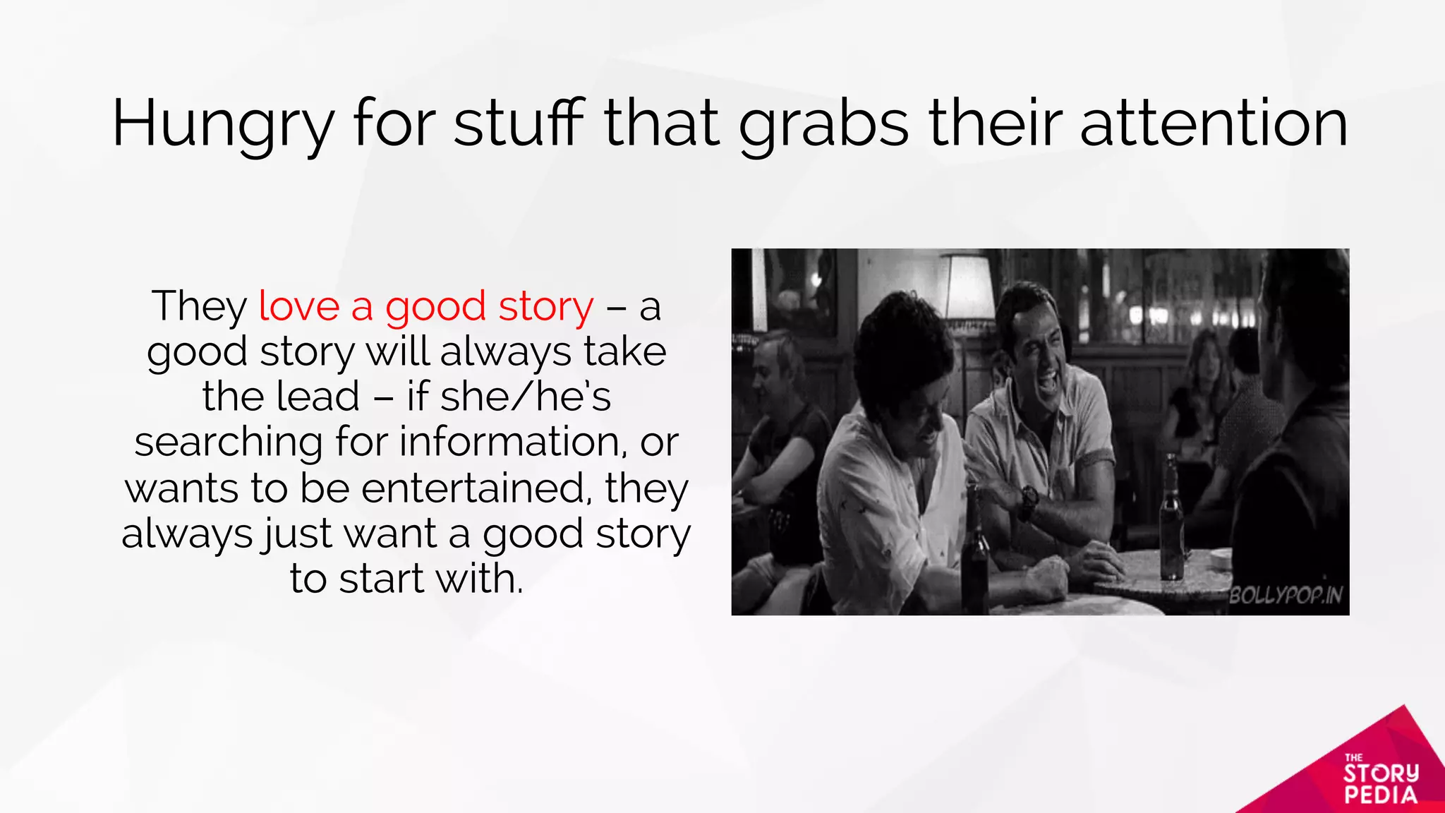 Hungry for stuﬀ that grabs their attention
They love a good story – a
good story will always take
the lead – if she/he’s
searching for information, or
wants to be entertained, they
always just want a good story
to start with.
 