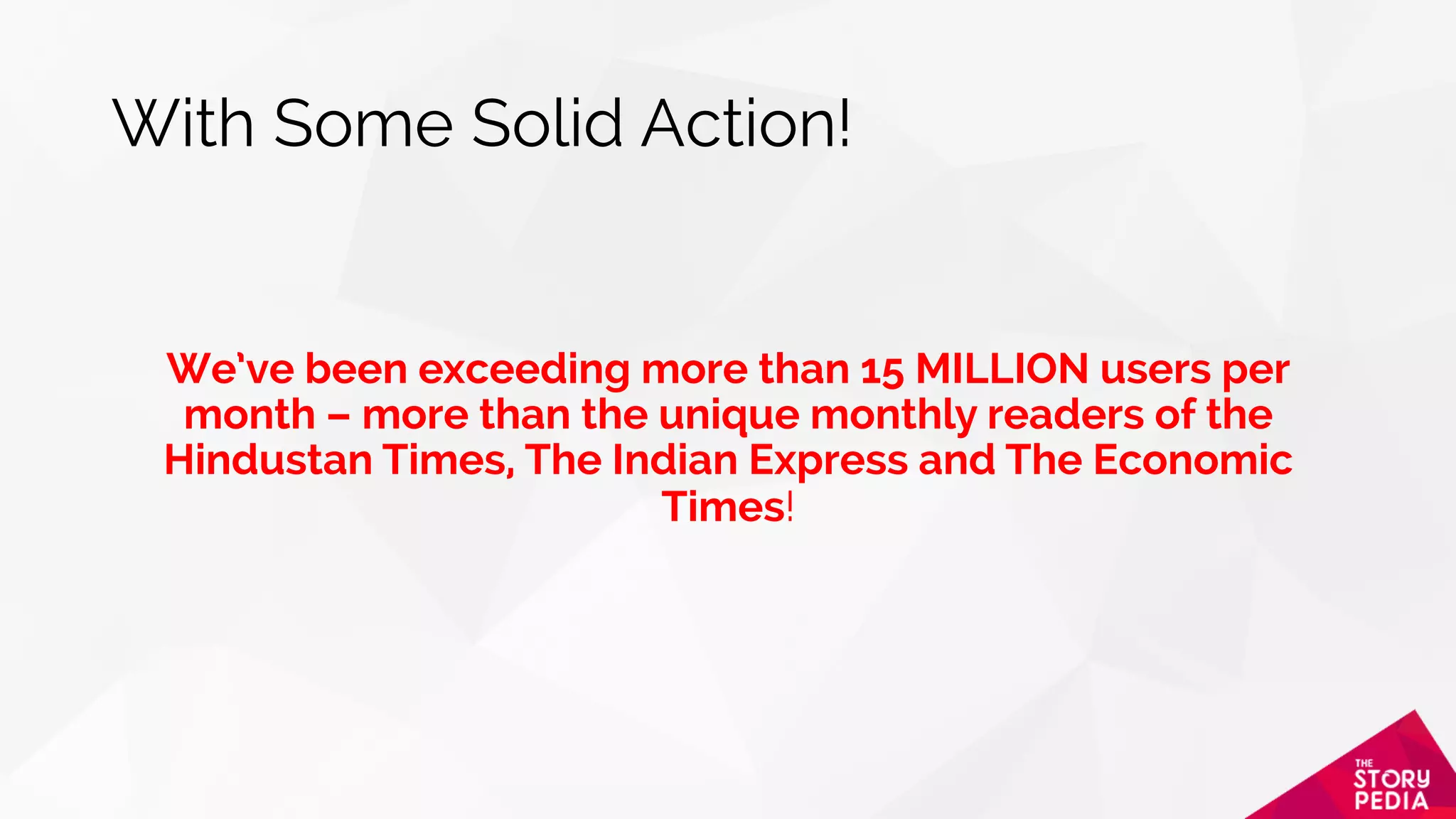 With Some Solid Action!
We’ve been exceeding more than 15 MILLION users per
month – more than the unique monthly readers of the
Hindustan Times, The Indian Express and The Economic
Times!
 