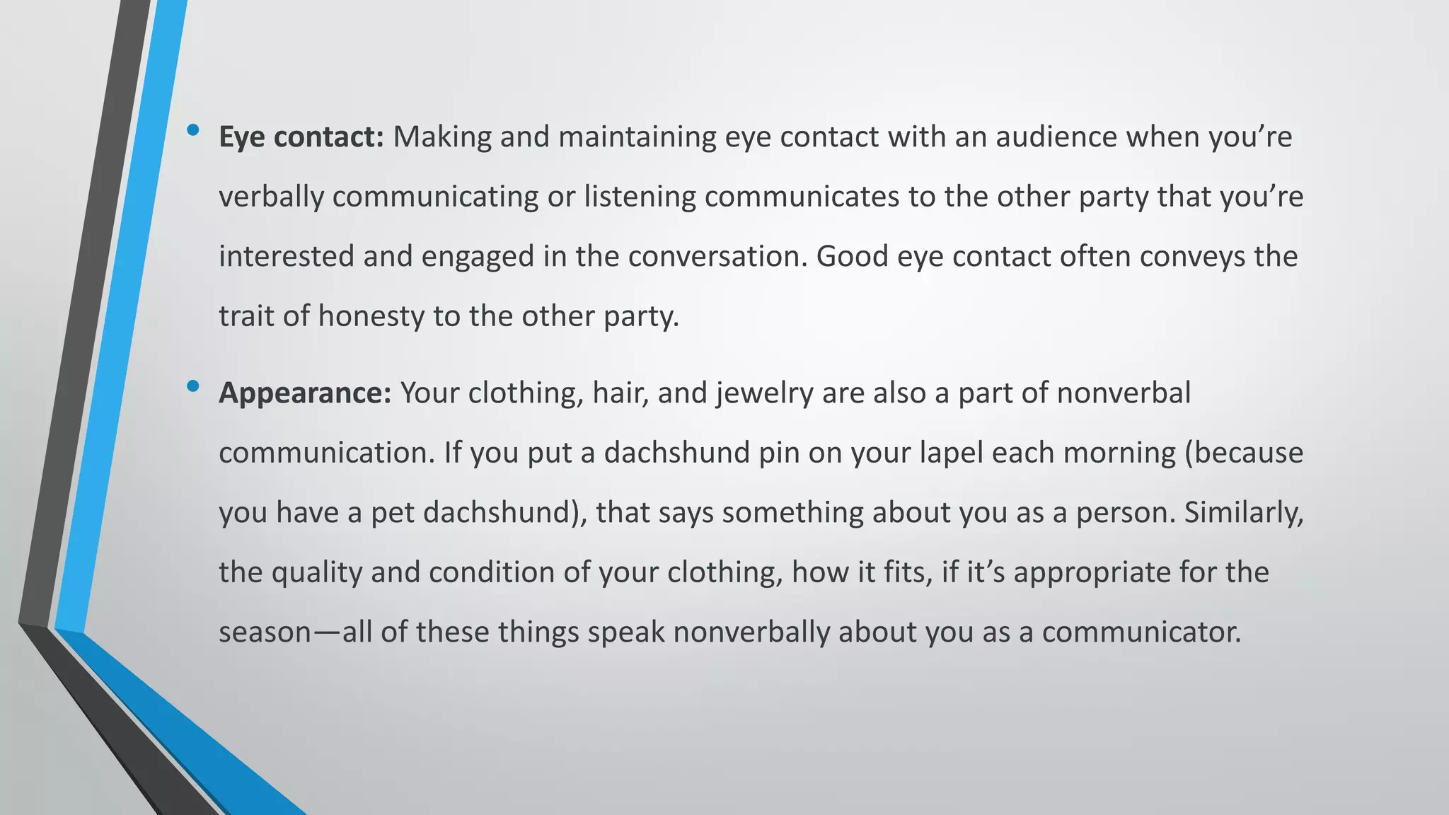 • Eye contact: Making and maintaining eye contact with an audience when you’re
verbally communicating or listening communicates to the other party that you’re
interested and engaged in the conversation. Good eye contact often conveys the
trait of honesty to the other party.
• Appearance: Your clothing, hair, and jewelry are also a part of nonverbal
communication. If you put a dachshund pin on your lapel each morning (because
you have a pet dachshund), that says something about you as a person. Similarly,
the quality and condition of your clothing, how it fits, if it’s appropriate for the
season—all of these things speak nonverbally about you as a communicator.
 