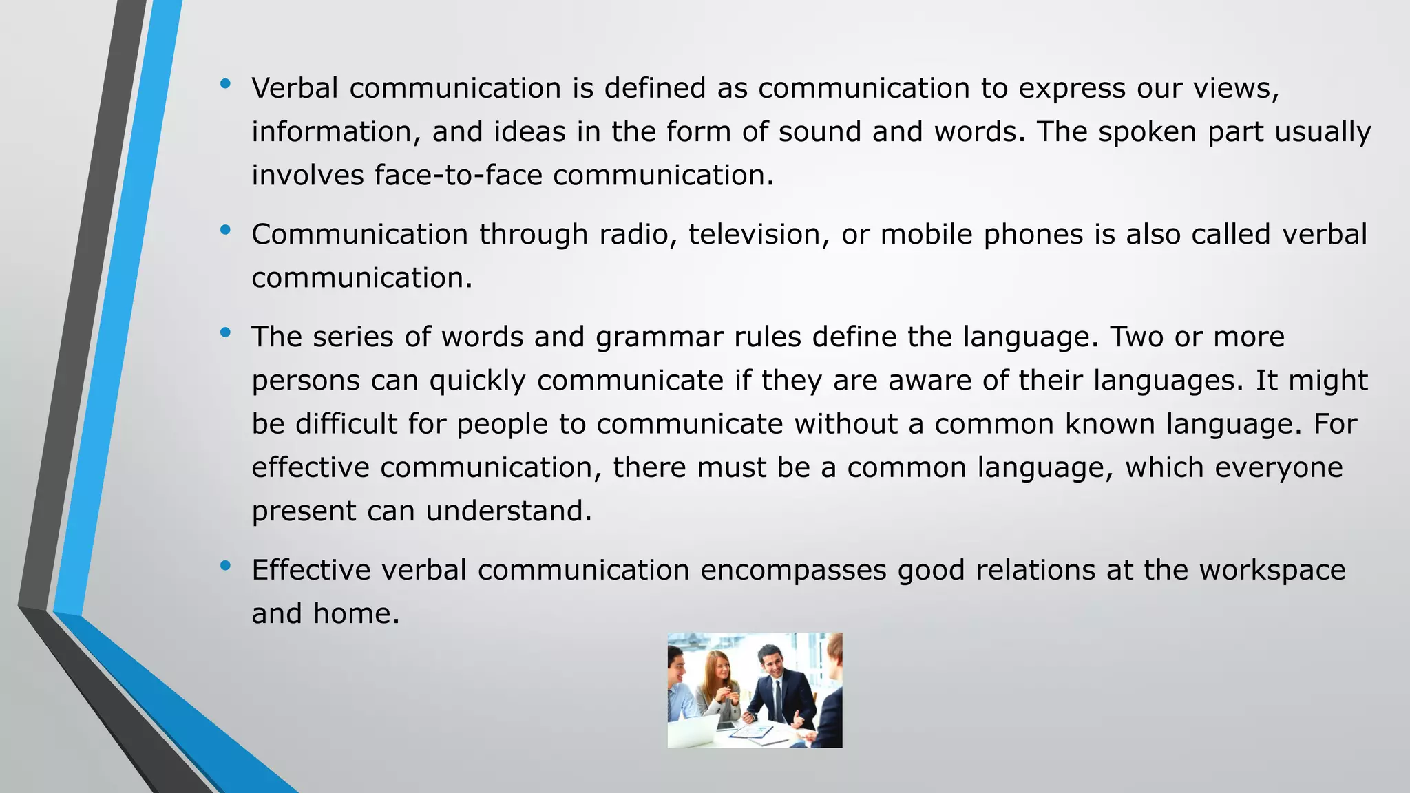 • Verbal communication is defined as communication to express our views,
information, and ideas in the form of sound and words. The spoken part usually
involves face-to-face communication.
• Communication through radio, television, or mobile phones is also called verbal
communication.
• The series of words and grammar rules define the language. Two or more
persons can quickly communicate if they are aware of their languages. It might
be difficult for people to communicate without a common known language. For
effective communication, there must be a common language, which everyone
present can understand.
• Effective verbal communication encompasses good relations at the workspace
and home.
 