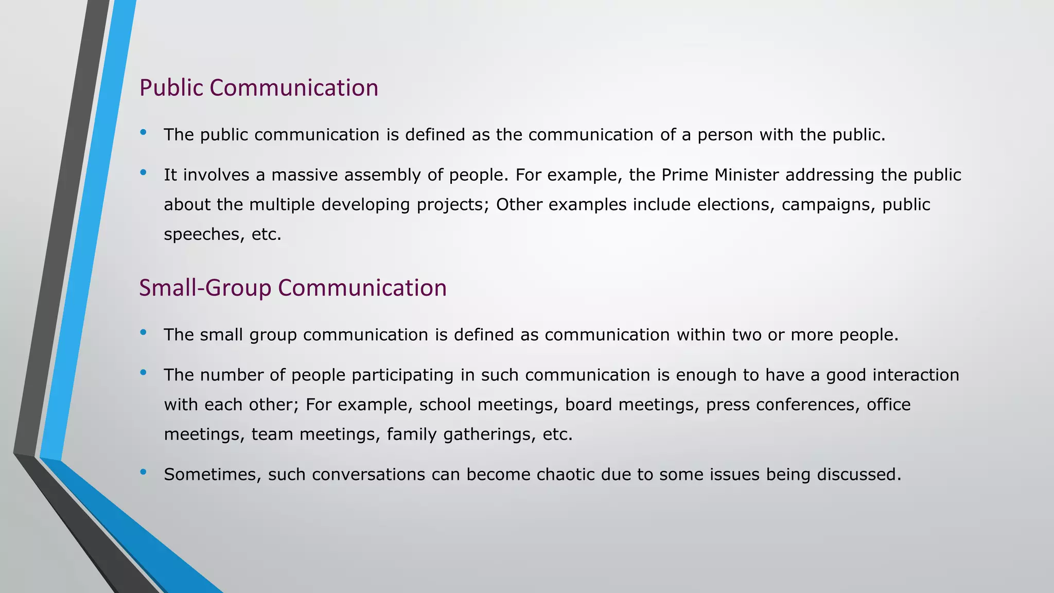 Public Communication
• The public communication is defined as the communication of a person with the public.
• It involves a massive assembly of people. For example, the Prime Minister addressing the public
about the multiple developing projects; Other examples include elections, campaigns, public
speeches, etc.
Small-Group Communication
• The small group communication is defined as communication within two or more people.
• The number of people participating in such communication is enough to have a good interaction
with each other; For example, school meetings, board meetings, press conferences, office
meetings, team meetings, family gatherings, etc.
• Sometimes, such conversations can become chaotic due to some issues being discussed.
 