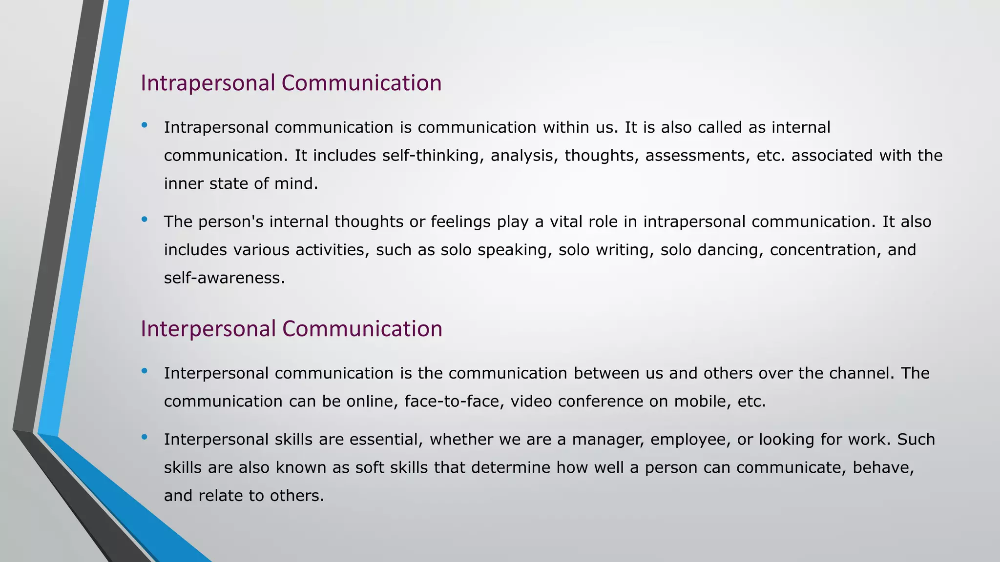 Intrapersonal Communication
• Intrapersonal communication is communication within us. It is also called as internal
communication. It includes self-thinking, analysis, thoughts, assessments, etc. associated with the
inner state of mind.
• The person's internal thoughts or feelings play a vital role in intrapersonal communication. It also
includes various activities, such as solo speaking, solo writing, solo dancing, concentration, and
self-awareness.
Interpersonal Communication
• Interpersonal communication is the communication between us and others over the channel. The
communication can be online, face-to-face, video conference on mobile, etc.
• Interpersonal skills are essential, whether we are a manager, employee, or looking for work. Such
skills are also known as soft skills that determine how well a person can communicate, behave,
and relate to others.
 