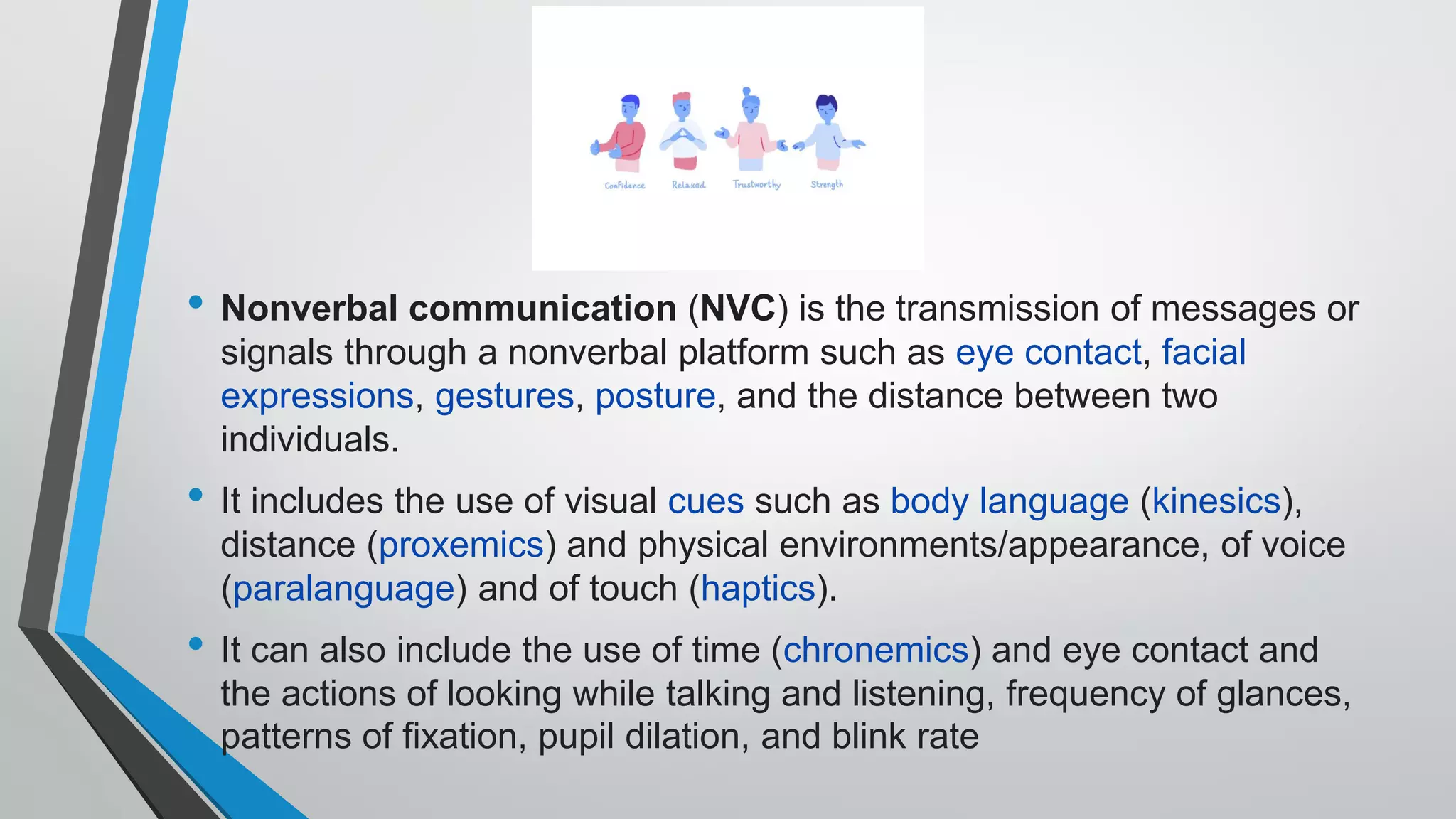 • Nonverbal communication (NVC) is the transmission of messages or
signals through a nonverbal platform such as eye contact, facial
expressions, gestures, posture, and the distance between two
individuals.
• It includes the use of visual cues such as body language (kinesics),
distance (proxemics) and physical environments/appearance, of voice
(paralanguage) and of touch (haptics).
• It can also include the use of time (chronemics) and eye contact and
the actions of looking while talking and listening, frequency of glances,
patterns of fixation, pupil dilation, and blink rate
 