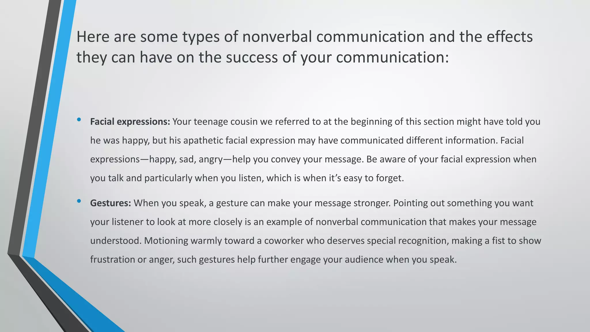Here are some types of nonverbal communication and the effects
they can have on the success of your communication:
• Facial expressions: Your teenage cousin we referred to at the beginning of this section might have told you
he was happy, but his apathetic facial expression may have communicated different information. Facial
expressions—happy, sad, angry—help you convey your message. Be aware of your facial expression when
you talk and particularly when you listen, which is when it’s easy to forget.
• Gestures: When you speak, a gesture can make your message stronger. Pointing out something you want
your listener to look at more closely is an example of nonverbal communication that makes your message
understood. Motioning warmly toward a coworker who deserves special recognition, making a fist to show
frustration or anger, such gestures help further engage your audience when you speak.
 