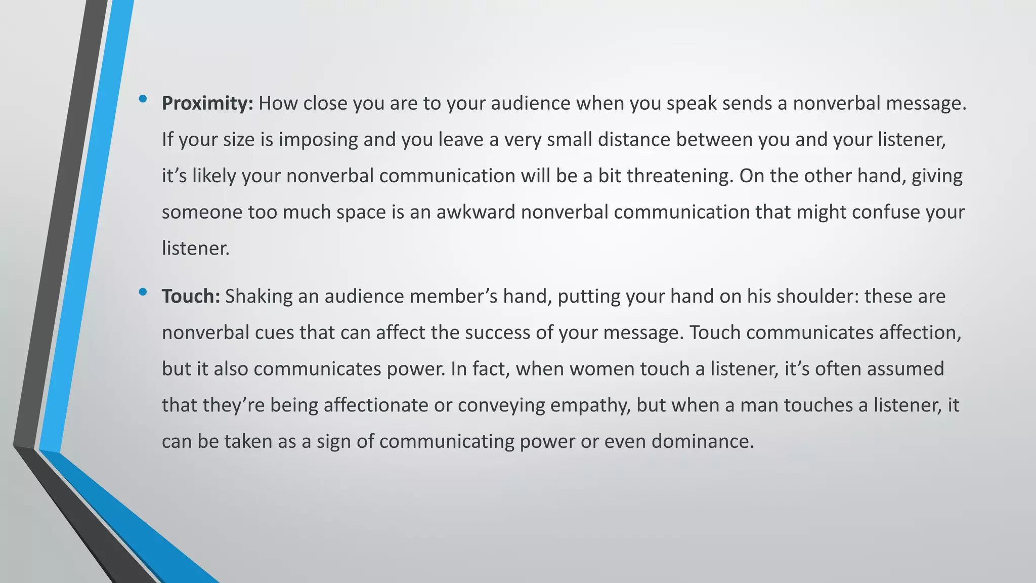 • Proximity: How close you are to your audience when you speak sends a nonverbal message.
If your size is imposing and you leave a very small distance between you and your listener,
it’s likely your nonverbal communication will be a bit threatening. On the other hand, giving
someone too much space is an awkward nonverbal communication that might confuse your
listener.
• Touch: Shaking an audience member’s hand, putting your hand on his shoulder: these are
nonverbal cues that can affect the success of your message. Touch communicates affection,
but it also communicates power. In fact, when women touch a listener, it’s often assumed
that they’re being affectionate or conveying empathy, but when a man touches a listener, it
can be taken as a sign of communicating power or even dominance.
 