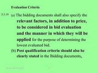 Monday, November 30, 2015Monday, November 30, 2015 1111
Evaluation Criteria
5.3.19 (a) The bidding documents shall also specify the
relevant factors, in addition to price,
to be considered in bid evaluation
and the manner in which they will be
applied for the purpose of determining the
lowest evaluated bid.
(b) Post qualification criteria should also be
clearly stated in the Bidding documents.
 