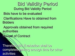Bid Validity PeriodBid Validity Period
During Bid Validity PeriodDuring Bid Validity Period
•Bids have to be evaluatedBids have to be evaluated
•Clarifications Have to obtained fromClarifications Have to obtained from
BiddersBidders
•Approvals obtained from requiredApprovals obtained from required
authoritiesauthorities
•Award of ContractAward of Contract
Therefore Bid Evaluation shall beTherefore Bid Evaluation shall be
completed leaving enough time for othercompleted leaving enough time for other
activitiesactivities
 